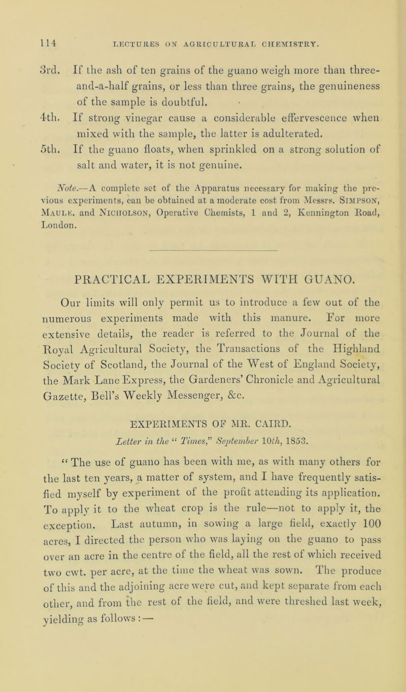 3rd. If the ash of ten grains of the guano weigh more than three- and-a-half grains, or less than three grains, the genuineness of the sample is doubtful. 4th. If strong vinegar cause a considerable effervescence when mixed with the sample, the latter is adulterated. 5th. If the guano floats, when sprinkled on a strong solution of salt and water, it is not genuine. Note.— A complete set of the Apparatus necessary for making the pre- vious experiments, can he obtained at a moderate cost from Messrs. Simpson, Maule. and Nicholson, Operative Chemists, 1 and 2, Kennington Road, London. PRACTICAL EXPERIMENTS WITH GUANO. Our limits will only permit us to introduce a few out of the numerous experiments made with this manure. For more extensive details, the reader is referred to the Journal of the Royal Agricultural Society, the Transactions of the Highland Society of Scotland, the Journal of the West of England Society, the Mark Lane Express, the Gardeners’ Chronicle and Agricultural Gazette, Bell’s Weekly Messenger, &c. EXPERIMENTS OF MR. CAIRD. Letter in the “ Times,” September 10th, 1853. “ The use of guano has been with me, as with many others for the last ten years, a matter of system, and I have frequently satis- fied myself by experiment of the profit attending its application. To apply it to the wheat crop is the rule—not to apply it, the exception. Last autumn, in sowing a large field, exactly 100 acres, I directed the person who was laying on the guano to pass over an acre in the centre of the field, all the rest of which received two cwt. per acre, at the time the wheat was sown. The produce of this and the adjoining acre were cut, and kept separate from each other, and from the rest of the field, and were threshed last week, yielding as follows :—-