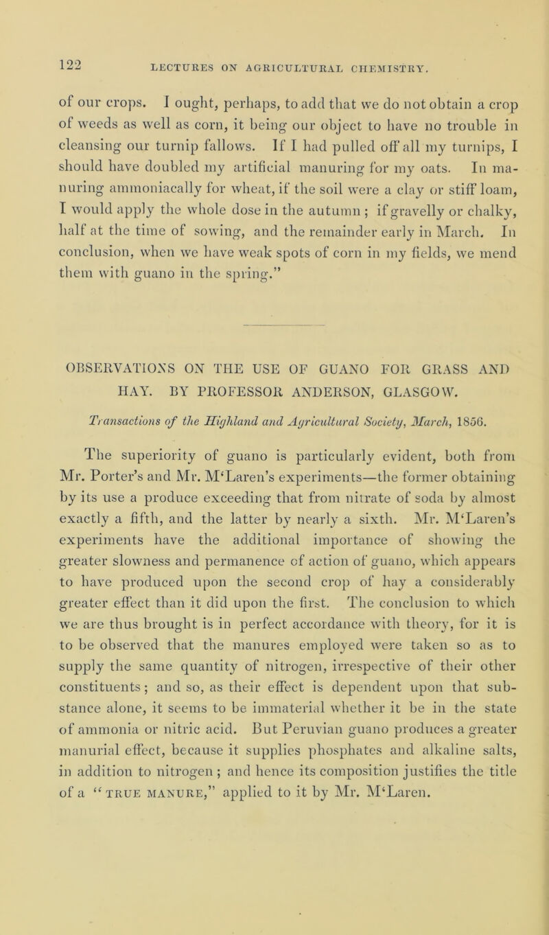 of our crops. J ought, perhaps, to add that we do not obtain a crop of weeds as well as corn, it being our object to have no trouble in cleansing our turnip fallows. If I had pulled off all my turnips, I should have doubled my artificial manuring for my oats. In ma- nuring ammoniacally for wheat, if the soil were a clay or stiff loam, I would apply the whole dose in the autumn ; if gravelly or chalky, halt at the time of sowing, and the remainder early in March. In conclusion, when we have weak spots of corn in my fields, we mend them with guano in the spring.” OBSERVATIONS ON THE USE OF GUANO FOR GRASS AND HAY. BY PROFESSOR ANDERSON, GLASGOW. Transactions of the Highland and Agricultural Society, March, 1856. The superiority of guano is particularly evident, both from Mr. Porter’s and Mr. M‘Laren’s experiments—the former obtaining by its use a produce exceeding that from nitrate of soda by almost exactly a fifth, and the latter by nearly a sixth. Mr. M‘Laren’s experiments have the additional importance of showing the greater slowness and permanence of action of guano, which appears to have produced upon the second crop of hay a considerably greater effect than it did upon the first. The conclusion to which we are thus brought is in perfect accordance with theory, for it is to be observed that the manures employed were taken so as to supply the same quantity of nitrogen, irrespective of their other constituents; and so, as their effect is dependent upon that sub- stance alone, it seems to be immaterial whether it be in the state of ammonia or nitric acid. But Peruvian guano produces a greater manurial effect, because it supplies phosphates and alkaline salts, in addition to nitrogen ; and hence its composition justifies the title of a “true manure,” applied to it by Mr. M‘Laren.