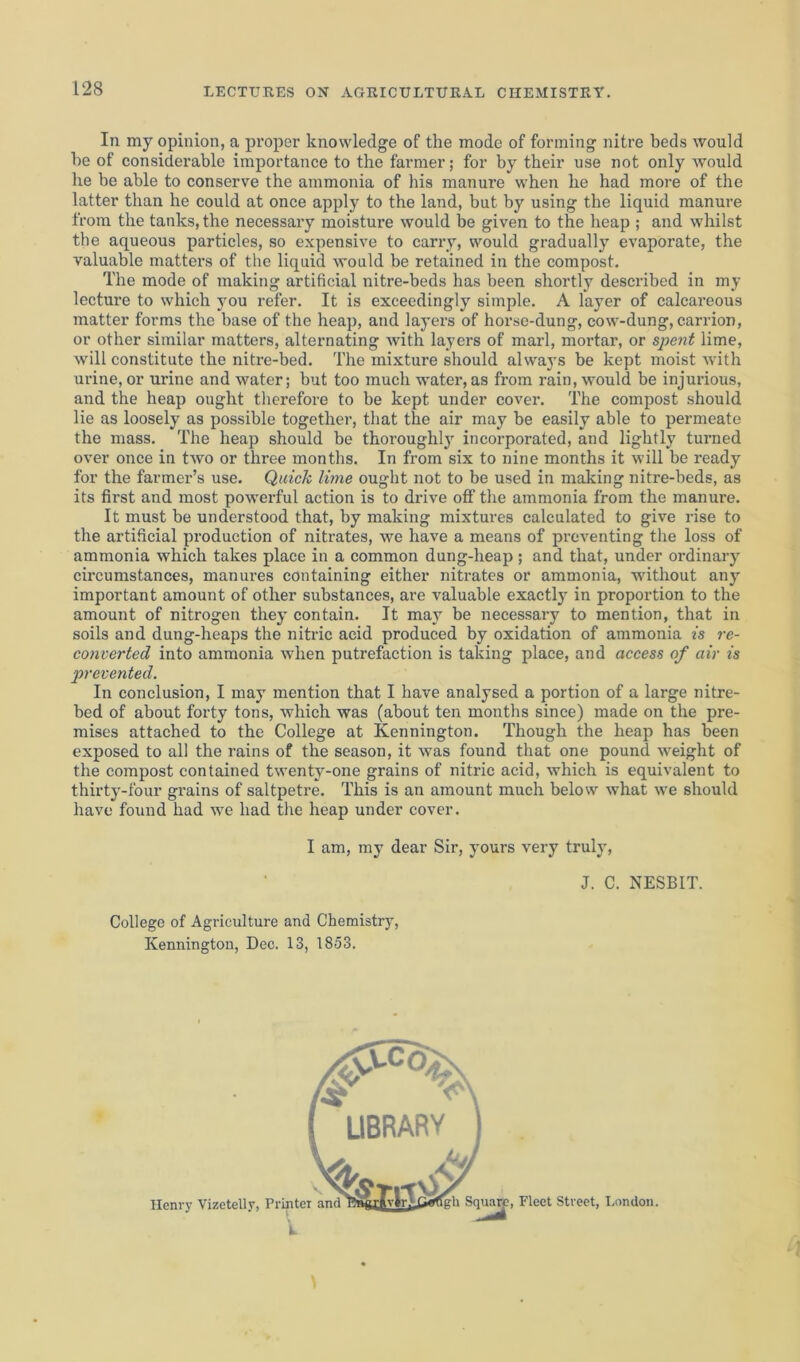 In my opinion, a proper knowledge of the mode of forming nitre beds would he of considerable importance to the farmer; for by their use not only would he be able to conserve the ammonia of his manure when he had more of the latter than he could at once apply to the land, but by using the liquid manure from the tanks, the necessary moisture would be given to the heap ; and whilst the aqueous particles, so expensive to carry, would gradually evaporate, the valuable matters of the liquid would be retained in the compost. The mode of making artificial nitre-beds has been shortly described in my lecture to which you refer. It is exceedingly simple. A layer of calcareous matter forms the base of the heap, and layers of horse-dung, cow-dung, carrion, or other similar matters, alternating with layers of marl, mortar, or spent lime, will constitute the nitre-bed. The mixture should always be kept moist with urine, or urine and water; but too much water, as from rain, would be injurious, and the heap ought therefore to be kept under cover. The compost should lie as loosely as possible together, that the air may be easily able to permeate the mass. The heap should be thoroughly incorporated, and lightly turned over once in two or three months. In from six to nine months it will be ready for the farmer’s use. Quick lime ought not to be used in making nitre-beds, as its first and most powerful action is to drive off the ammonia from the manure. It must be understood that, by making mixtures calculated to give rise to the artificial production of nitrates, we have a means of preventing the loss of ammonia which takes place in a common dung-heap ; and that, under ordinary circumstances, manures containing either nitrates or ammonia, without any important amount of other substances, are valuable exactly in proportion to the amount of nitrogen they contain. It may be necessary to mention, that in soils and dung-heaps the nitric acid produced by oxidation of ammonia is re- converted into ammonia when putrefaction is taking place, and access of air is prevented. In conclusion, I may mention that I have analysed a portion of a large nitre- bed of about forty tons, which was (about ten months since) made on the pre- mises attached to the College at Kennington. Though the heap has been exposed to all the rains of the season, it was found that one pound weight of the compost contained twenty-one grains of nitric acid, which is equivalent to thirty-four grains of saltpetre. This is an amount much below what we should have found had we had the heap under cover. I am, my dear Sir, yours very truly, J. C. NESBIT. College of Agriculture and Chemistry, Kennington, Dec. 13, 1853. Henry Vizetelly,