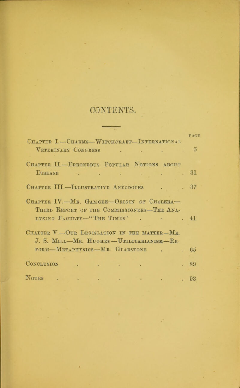 CONTENTS. PAGE CnAPTER I.—CHARMS—WlTCnCRAFT—INTERNATIONAL Veterinary Congress . . . .5 Chapter II.—Erroneous Popular Notions about Disease . . . . . .31 Chapter III.—Illustrative Anecdotes . . 37 Chapter IV.—Mr. Gamgee—Origin of Cholera— Third Report of the Commissioners—The Ana- lyzing Faculty—“ TnE Times” . - .41 Chapter V.—Our Legislation in the matter—Mr. J. S. Mill—Mr. Hughes—Utilitarianism—Re- form—Metaphysics—Mr. Gladstone . . 65 Conclusion .... .89 Notes . 93