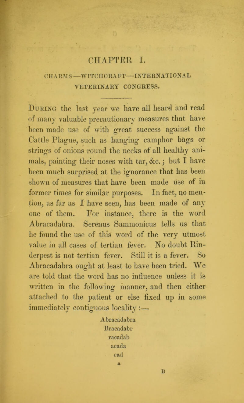 CHARMS—WITCHCRAFT—INTERNATIONAL VETERINARY CONGRESS. During the last year we have all heard and read of many valuable precautionary measures that have been made use of with great success against the Cattle Plague, such as hanging camphor bags or strings of onions round the necks of all healthy ani- mals, painting their noses with tar, &c.; but I have been much surprised at the ignorance that has been shown of measures that have been made use of in former times for similar purposes. In fact, no men- tion, as far as I have seen, has been made of any one of them. For instance, there is the word Abracadabra. Serenus Sammonicus tells us that he found the use of this word of the very utmost value in all cases of tertian fever. No doubt Rin- derpest is not tertian fever. Still it is a fever. So Abracadabra ought at least to have been tried. We are told that the word has no influence unless it is written in the following* manner, and then either attached to the patient or else fixed up in some immediately contiguous locality :— Abracadabra Bracadabr racadab acada cad a R