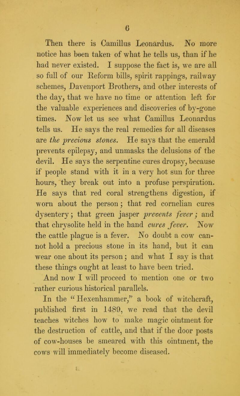 0 Then there is Camillus Leonardus. No more notice has been taken of what he tells us, than if he had never existed. I suppose the fact is, we are all so full of our Reform bills, spirit rappings, railway schemes, Davenport Brothers, and other interests of the day, that we have no time or attention left for the valuable experiences and discoveries of b}r-gone times. Now let us see what Camillus Leonardus tells us. He says the real remedies for all diseases are the precious stones. He says that the emerald prevents epilepsy, and unmasks the delusions of the devil. He sa}rs the serpentine cures drops}^, because if people stand with it in a very hot sun for three hours, they break out into a profuse perspiration. He says that red coral strengthens digestion, if worn about the person 3 that red cornelian cures dysentery 3 that green jasper prevents fever; and that chrysolite held in the hand cures fever. Now the cattle plague is a fever. No doubt a cow can- not hold a precious stone in its hand, but it can wear one about its person 3 and what I say is that these thing's ought at least to have been tried. o c5 And now I will proceed to mention one or two rather curious historical parallels. In the u Hexenhammer,” a book of witchcraft, published first in 1489, we read that the devil teaches witches how to make magic ointment for the destruction of cattle, and that if the door posts of cow-houses be smeared with this ointment, the cows will immediately become diseased. 1