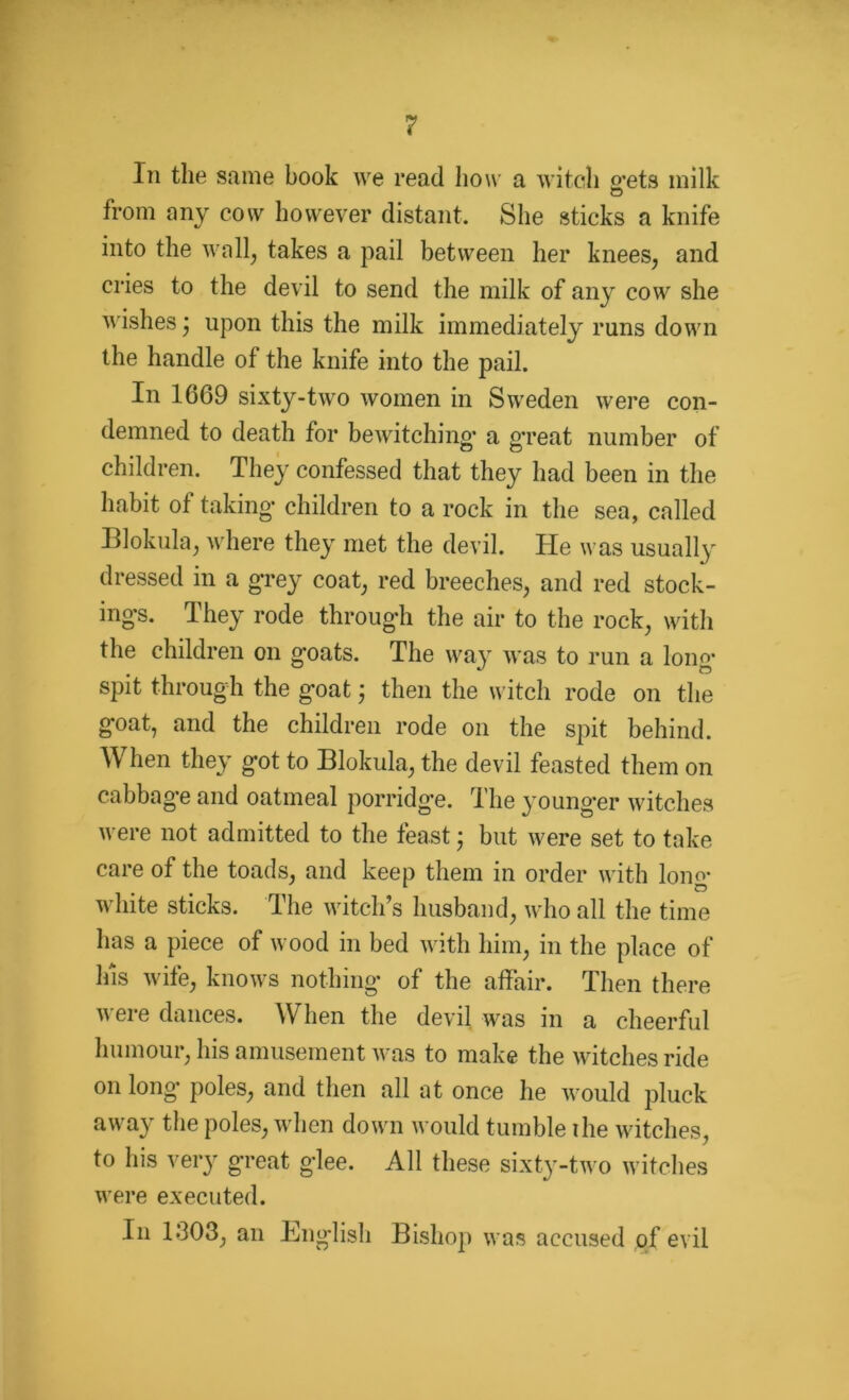 In the same book we read how a witch o'ets milk from any cow however distant. She sticks a knife into the wall; takes a pail between her knees, and cries to the devil to send the milk of any cow she wishes; upon this the milk immediately runs down the handle of the knife into the pail. In 1669 sixty-two women in Sweden were con- demned to death for bewitching- a great number of children. They confessed that they had been in the habit of taking* children to a rock in the sea, called Blokula, where they met the devil. He was usually dressed in a grey coat, red breeches, and red stock- ings. They rode through the air to the rock, with the children on goats. The way was to run a long- spit through the goat; then the witch rode on the goat, and the children rode on the spit behind. When they got to Blokula, the devil feasted them on cabbage and oatmeal porridge. The younger witches were not admitted to the feast; but were set to take care of the toads, and keep them in order with long- white sticks. The witch’s husband, who all the time has a piece of wood in bed with him, in the place of Ins wife, knows nothing of the affair. Then there were dances. When the devil was in a cheerful humour, his amusement was to make the witches ride on long poles, and then all at once he would pluck away the poles, when down would tumble the witches, to his very great glee. All these sixty-two witches were executed. In 1*303, an English Bishop was accused of evil