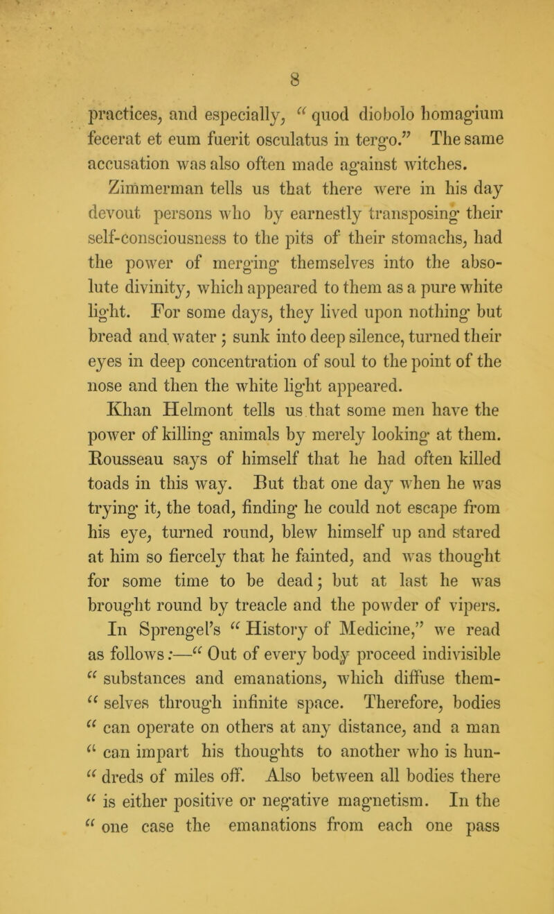 practices, and especially, u quod diobolo homagium fecerat et eum fuerit osculatus in tergo.” The same accusation was also often made against witches. Zimmerman tells us that there were in his day devout persons who by earnestly transposing their self-consciousness to the pits of their stomachs, had the power of merging themselves into the abso- lute divinity, which appeared to them as a pure white light. For some days, they lived upon nothing but bread and water ; sunk into deep silence, turned their eyes in deep concentration of soul to the point of the nose and then the white light appeared. Khan Helmont tells us that some men have the power of killing animals by merely looking at them. Bousseau says of himself that he had often killed toads in this way. But that one day when he was trying it, the toad, finding he could not escape from his eye, turned round, blew himself up and stared at him so fiercely that he fainted, and was thought for some time to be dead; but at last he was brought round by treacle and the powder of vipers. In Sprengefs u History of Medicine,” we read as follows:—a Out of every body proceed indivisible e( substances and emanations, which diffuse them- ce selves through infinite space. Therefore, bodies u can operate on others at any distance, and a man a can impart his thoughts to another who is hun- u dreds of miles off. Also between all bodies there “ is either positive or negative magnetism. In the C( one case the emanations from each one pass