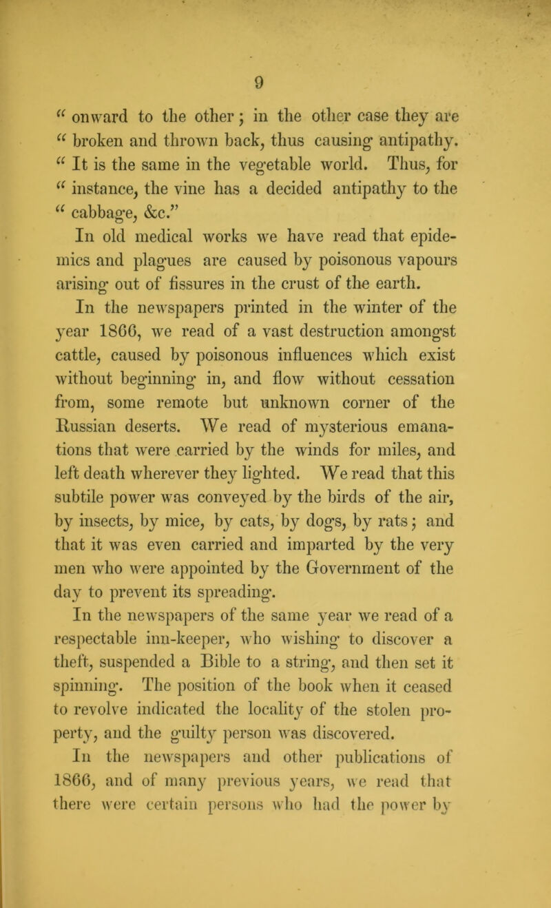 (( onward to the other; in the other case they are u broken and thrown back, thus causing’ antipathy. u It is the same in the vegetable world. Thus, for u instance, the vine has a decided antipathy to the u cabbage, &c.” In old medical works we have read that epide- mics and plagues are caused by poisonous vapours arising; out of fissures in the crust of the earth. In the newspapers printed in the winter of the year 1SG0, we read of a vast destruction amongst cattle, caused by poisonous influences which exist without beginning in, and flow without cessation from, some remote but unknown corner of the Russian deserts. We read of mysterious emana- tions that were carried by the winds for miles, and left death wherever they lighted. We read that this subtile power was conveyed by the birds of the air, by insects, by mice, by cats, by dogs, by rats; and that it was even carried and imparted by the very men who were appointed by the Government of the day to prevent its spreading. In the newspapers of the same year we read of a respectable inn-keeper, who wishing to discover a theft, suspended a Bible to a string, and then set it spinning. The position of the book when it ceased to revolve indicated the locality of the stolen pro- perty, and the guilty person was discovered. In the newspapers and other publications of I860, and of many previous years, we read that there were certain persons who had the power by