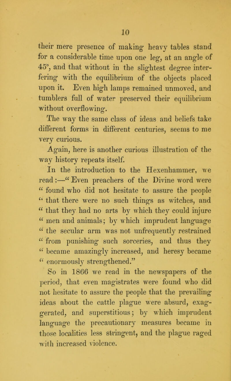 their mere presence of making- heavy tables stand for a considerable time upon one leg’, at an angle of 45°, and that without in the slig-htest degree inter- fering* with the equilibrium of the objects placed upon it. Even hig*h lamps remained unmoved, and tumblers full of water preserved their equilibrium without overflowing. The way the same class of ideas and beliefs take different forms in different centuries, seems to me very curious. Ag*ain, here is another curious illustration of the way history repeats itself. In the introduction to the Hexenhammer, we read :—“ Even preachers of the Divine word were a found who did not hesitate to assure the people “ that there were no such thing’s as witches, and u that they had no arts by which they could injure a men and animals; by which imprudent language u the secular arm was not unfrequently restrained a from punishing* such sorceries, and thus they u became amazing-ly increased, and heresy became (< enormously strengthened.” So in 1806 we read in the newspapers of the period, that even magistrates were found who did not hesitate to assure the people that the prevailing ideas about the cattle plague were absurd, exag- gerated, and superstitious; by which imprudent language the precautionary measures became in those localities less stringent, and the plague raged with increased violence.