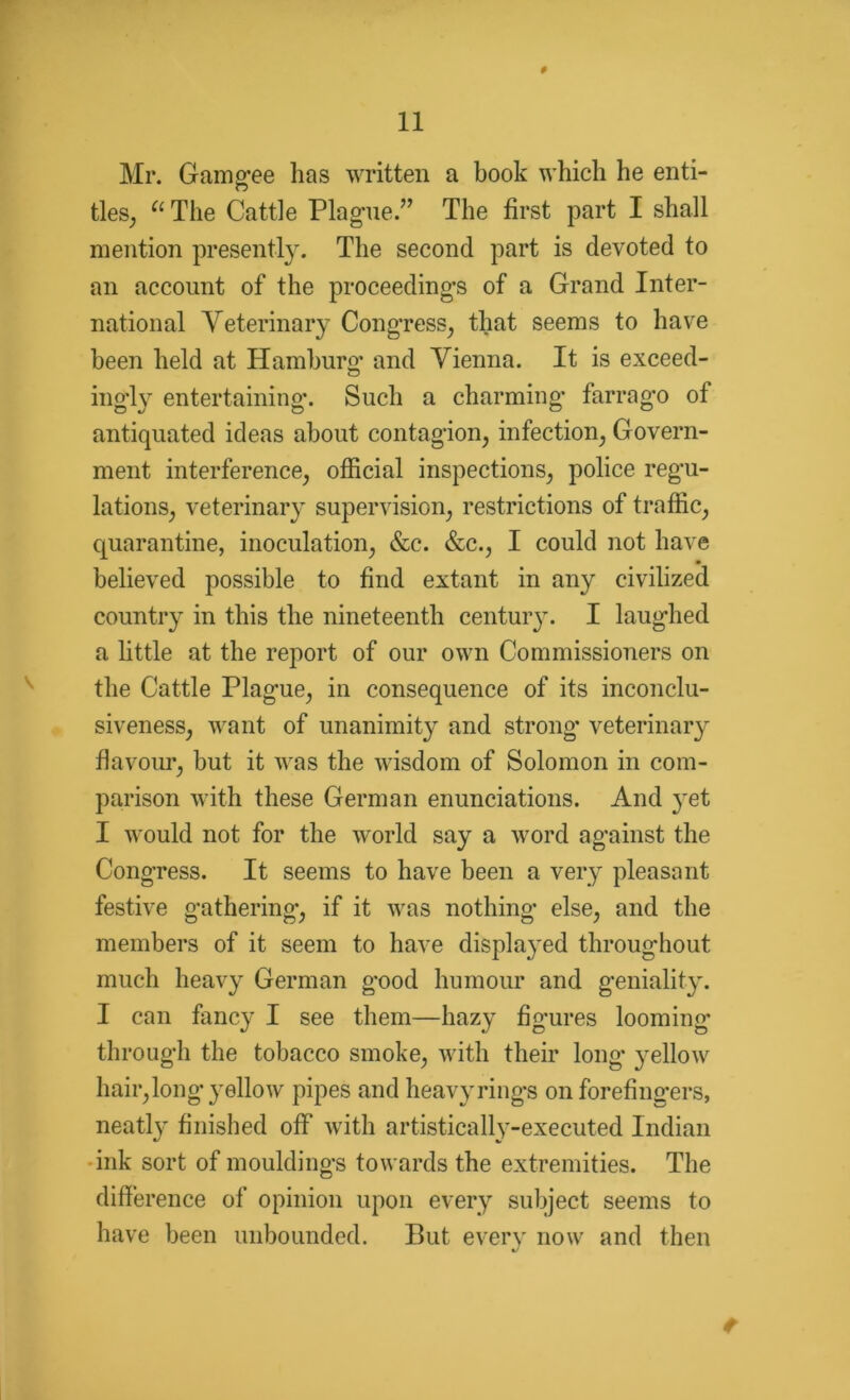 # Mr. Gamgee lias written a book which he enti- tles, “ The Cattle Plague.” The first part I shall mention presently. The second part is devoted to an account of the proceedings of a Grand Inter- national Yeterinary Congress, that seems to have been held at Hamburg and Vienna. It is exceed- ingly entertaining*. Such a charming farrago of antiquated ideas about contagion, infection, Govern- ment interference, official inspections, police regu- lations, veterinary supervision, restrictions of traffic, quarantine, inoculation, &c. &c., I could not have believed possible to find extant in any civilized country in this the nineteenth century. I laughed a little at the report of our own Commissioners on the Cattle Plague, in consequence of its inconclu- siveness, want of unanimity and strong veterinary flavour, but it was the wisdom of Solomon in com- parison with these German enunciations. And }~et I would not for the world say a word against the Congress. It seems to have been a very pleasant festive gathering, if it was nothing else, and the members of it seem to have displa}*ed throughout much heavy German good humour and geniality. I can fancy I see them—hazy figures looming through the tobacco smoke, with their long yellow hair, long yellow pipes and heavyrings on forefingers, neatly finished off with artistically-executed Indian ink sort of mouldings towards the extremities. The difference of opinion upon every subject seems to have been unbounded. But every now and then