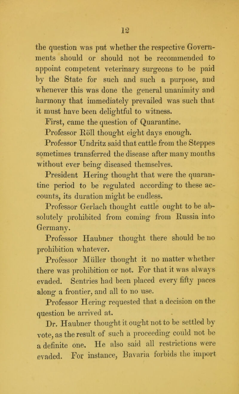 the question was put whether the respective Govern- ments should or should not be recommended to appoint competent veterinary surgeons to be paid by the State for such and such a purpose* and whenever this was done the general unanimity and harmony that immediately prevailed was such that it must have been delightful to witness. First* came the question of Quarantine. Professor Roll thought eight days enough. Professor Undritz said that cattle from the Steppes sometimes transferred the disease after many months without ever being diseased themselves. President Hering thought that were the quaran- tine period to be regulated according* to these ac- counts* its duration might be endless. Professor Gerlach thought cattle ought to be ab- solutely prohibited from coming from Russia into Germany. Professor Haubner thought there should be no prohibition whatever. Professor Midler thought it no matter whether there was prohibition or not. For that it was always evaded. Sentries had been placed every fifty paces along a frontier* and all to no use. Professor Hering* requested that a decision on the question be arrived at. Dr. Haubner thought it ought not to be settled by vote* as the result of such a proceeding could not be a definite one. He also said all restrictions were evaded. For instance, Bavaria forbids the import