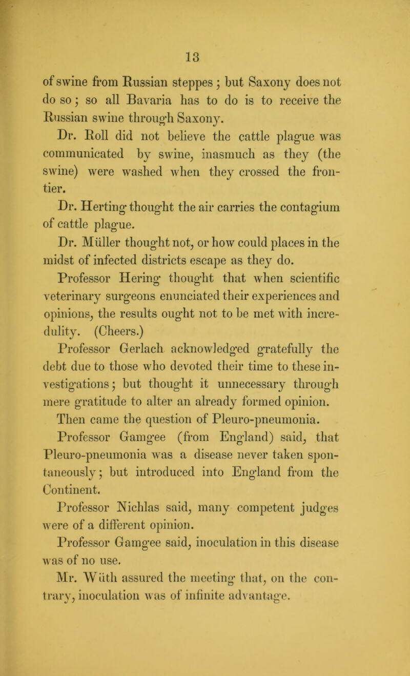 of swine from Russian steppes; but Saxony does not do so; so all Bavaria has to do is to receive the Russian swine through Saxony. Dr. Roll did not believe the cattle plague was communicated by swine, inasmuch as they (the swine) were washed when they crossed the fron- tier. Dr. Herting thought the air carries the contagium of cattle plague. Dr. Muller thought not, or how could places in the midst of infected districts escape as they do. Professor Hering thought that when scientific veterinary surgeons enunciated their experiences and opinions, the results ought not to be met with incre- dulity. (Cheers.) Professor Gerlach acknowledged gratefully the debt due to those who devoted their time to these in- vestigations ; but thought it unnecessary through mere gratitude to alter an already formed opinion. Then came the question of Pleuro-pneumonia. Professor Gamgee (from England) said, that Pleuro-pneumonia was a disease never taken spon- taneously; but introduced into England from the Continent. Professor Nichlas said, many competent judges were of a different opinion. Professor Gamgee said, inoculation in this disease was of no use. Mr. Wnth assured the meeting that, on the con- trary, inoculation was of infinite advantage.