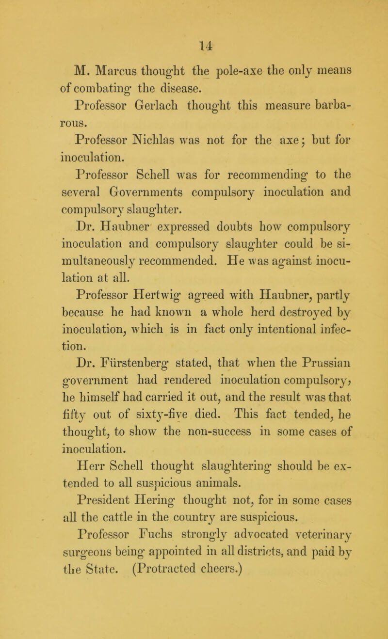 M. Marcus thought the pole-axe the only means of combating- the disease. Professor Gerlach thought this measure barba- rous. Professor Nichlas was not for the axe; but for inoculation. Professor Schell was for recommending to the several Governments compulsory inoculation and compulsory slaughter. Dr. Haubner expressed doubts how compulsory inoculation and compulsory slaughter could be si- multaneously recommended. He was against inocu- lation at all. Professor Hertwig agreed with Haubner, partly because he had known a whole herd destroyed by inoculation, which is in fact only intentional infec- tion. Dr. Ftirstenberg stated, that when the Prussian government had rendered inoculation compulsory; he himself had carried it out, and the result was that fifty out of sixt3r-five died. This fact tended, he thought, to show the non-success in some cases of inoculation. Herr Schell thought slaughtering* should be ex- tended to all suspicious animals. President Tiering- thought not, for in some cases all the cattle in the country are suspicious. Professor Fuchs strongly advocated veterinary surgeons being appointed in all districts, and paid by the State. (Protracted cheers.)