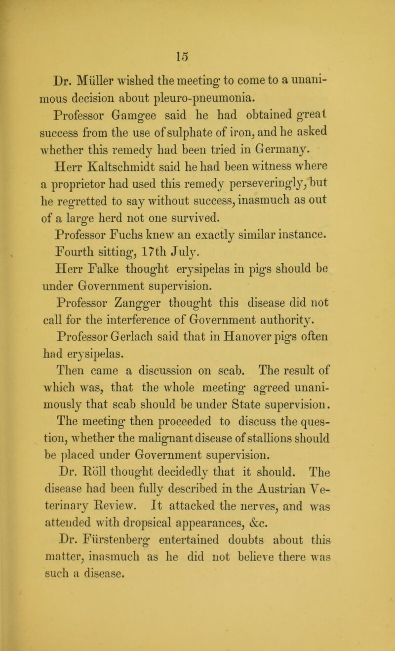 Dr. Miiller wished the meeting- to come to a unani- mous decision about pleuro-pneumonia. Professor Gamg-ee said he had obtained great success from the use of sulphate of iron, and he asked whether this remedy had been tried in Germany. Herr Kaltschmidt said he had been witness where a proprietor had used this remedy perse veringly, but he regretted to say without success, inasmuch as out of a laro-e herd not one survived. Professor Fuchs knew an exactly similar instance. Fourth sitting, 17th July. Herr Falke thought erysipelas in pig-s should be under Government supervision. Professor Zangger thought this disease did not call for the interference of Government authority. Professor Gerlach said that in Hanover pigs often had erysipelas. Then came a discussion on scab. The result of which was, that the whole meeting agreed unani- mously that scab should be under State supervision. The meeting then proceeded to discuss the ques- tion, whether the malignant disease of stallions should be placed under Government supervision. Dr. Roll thought decidedly that it should. The disease had been fully described in the Austrian Ve- terinary Review. It attacked the nerves, and was attended with dropsical appearances, &c. Dr. Fiirstenberg- entertained doubts about this matter, inasmuch as he did not believe there was such a disease.