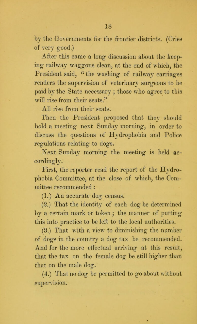 by the Governments for the frontier districts, (Cries of very good.) After this came a long- discussion about the keep- ing* railway waggons clean, at the end of which, the President said, u the washing* of railway carriag’es renders the supervision of veterinary surg*eons to be paid by the State necessary • those who agree to this will rise from their seats.” All rise from their seats. Then the President proposed that they should hold a meeting* next Sunday morning, in order to discuss the questions of Hydrophobia and Police regulations relating to dogs. Next Sunday morning* the meeting is held ac- cordingly. First, the reporter read the report of the Hydro- phobia Committee, at the close of which, the Com- mittee recommended: (1.) An accurate dog* census. (2.) That the identity of each dog be determined by a certain mark or token ; the manner of putting* this into practice to be left to the local authorities. (3.) That with a view to diminishing* the number of dogs in the country a dog tax be recommended. And for the more effectual arriving at this result, that the tax on the female dog* be still higher than that on the male dog. (4.) That no dog be permitted to go about without supervision.