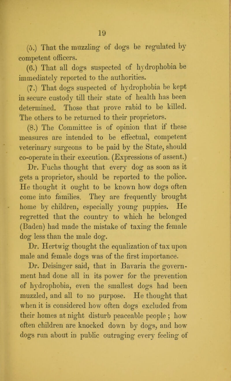 (o.) That the muzzling- of dog-s be regulated by competent officers. (0.) That all dogs suspected of hydrophobia be immediately reported to the authorities. (7.) That dogs suspected of hydrophobia be kept in secure custody till their state of health has been determined. Those that prove rabid to be killed. The others to be returned to their proprietors. (8.) The Committee is of opinion that it these measures are intended to be effectual, competent veterinary surgeons to be paid by the State, should co-operate in their execution. (Expressions of assent.) Dr. Fuchs thought that every dog as soon as it gets a proprietor, should be reported to the police. He thought it ought to be known how dog-s often come into families. They are frequently brought home by children, especially young puppies. He regretted that the country to which he belonged (Baden) had made the mistake of taxing the female dog- less than the male dog. Dr. Hertwig- thought the equalization of tax upon male and female dogs was of the first importance. Dr. Deisinger said, that in Bavaria the govern- ment had done all in its power for the prevention of hydrophobia, even the smallest dogs had been muzzled, and all to no purpose. He thought that when it is considered howr often dogs excluded from their homes at night disturb peaceable people ; how often children are knocked down by dogs, and how dogs run about in public outraging every feeling of