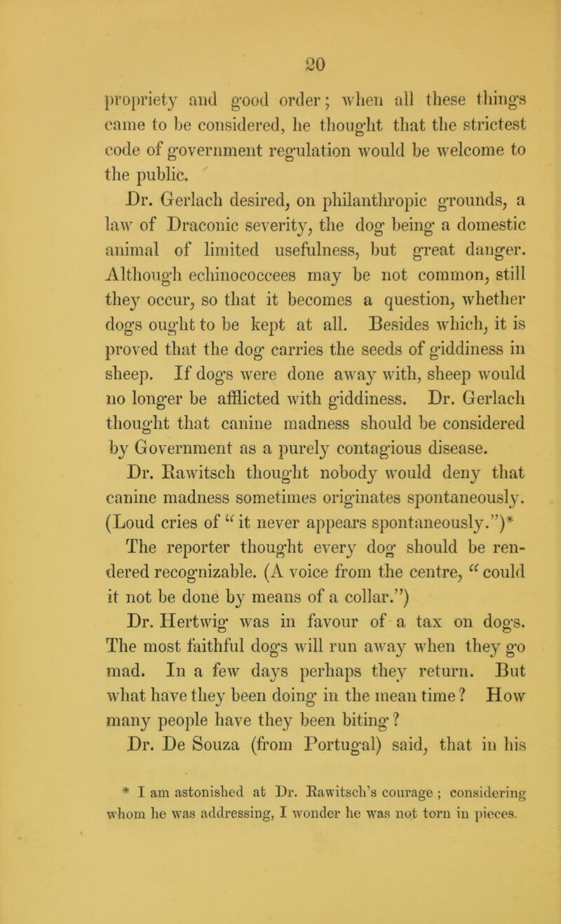 propriety and good order; when all these thing’s came to be considered, he thoug'ht that the strictest code of government regulation would be welcome to the public. Dr. Gerlach desired, on philanthropic grounds, a law of Draconic severity, the dog being* a domestic animal of limited usefulness, but great danger. Although echinococcees may be not common, still the}r occur, so that it becomes a question, whether dogs ought to be kept at all. Besides which, it is proved that the dog carries the seeds of giddiness in sheep. If dogs were done away with, sheep would no longer be afflicted with giddiness. Dr. Gerlach thought that canine madness should be considered by Government as a purely contagious disease. Dr. Bawitsch thought nobody would deny that canine madness sometimes originates spontaneously. (Loud cries of uit never appears spontaneously.”)* The reporter thought every dog should be ren- dered recognizable. (A voice from the centre, C( could it not be done by means of a collar.”) Dr. Hertwig* was in favour of a tax on dogs. The most faithful dogs will run away when they go mad. In a few da}Ts perhaps they return. But what have they been doing in the mean time ? How many people have they been biting* ? Dr. De Souza (from Portugal) said, that in his * I am astonished at Dr. Eawitsch’s courage ; considering whom he was addressing, I wronder lie was not torn in pieces.