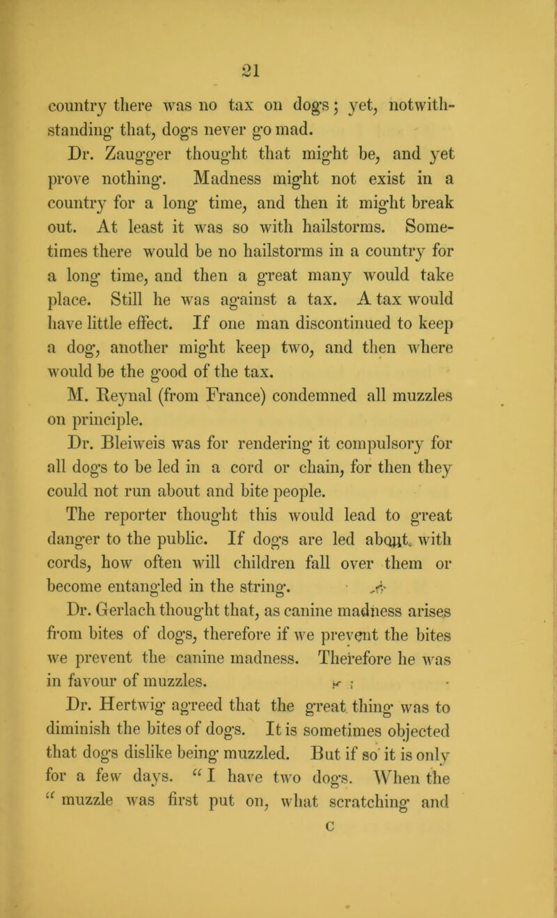 QI •w JL country there was no tax on dog’s; yet, notwith- standing’ that, dog's never g’o mad. Dr. Zaug-g-er thought that might be, and yet prove nothing. Madness might not exist in a country for a long time, and then it might break out. At least it was so with hailstorms. Some- times there would be no hailstorms in a country for a long* time, and then a great many would take place. Still he was against a tax. A tax would have little effect. If one man discontinued to keep a dog, another might keep two, and then where would be the good of the tax. M. Beynal (from France) condemned all muzzles on principle. Dr. Bleiweis was for rendering it compulsory for all dogs to be led in a cord or chain, for then they could not run about and bite people. The reporter thought this would lead to great danger to the public. If dogs are led about, with cords, how often will children fall over them or become entangled in the string-. o o Dr. Gerlach thought that, as canine madness arises from bites of dogs, therefore if we prevent the bites we prevent the canine madness. Therefore he was in favour of muzzles. k ; Dr. Hertwig agreed that the great thing was to diminish the bites of dogs. It is sometimes objected that dogs dislike being muzzled. But if so it is only for a few days. “ I have two dogs. When the 'c muzzle was first put on, what scratching and c