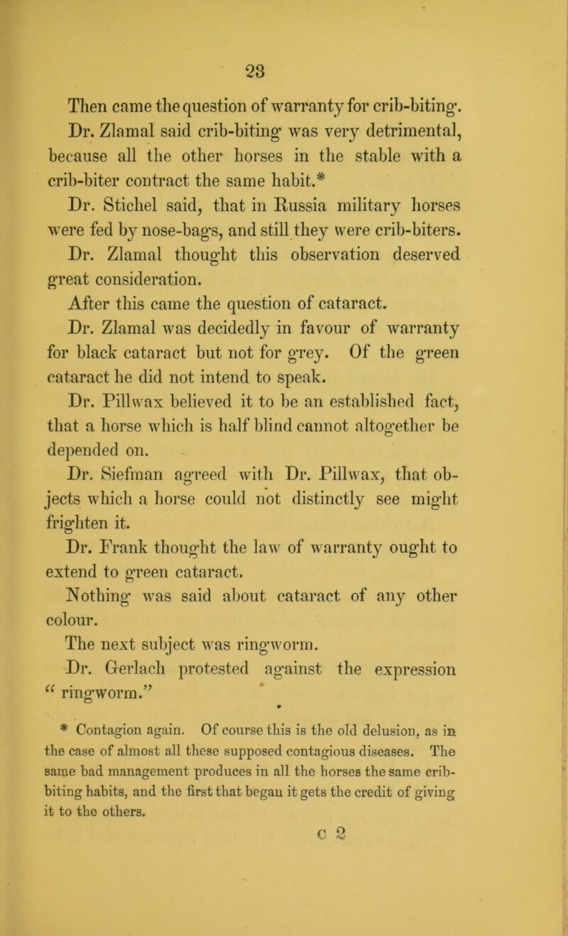 Then came the question of warranty for crib-biting*. Dr. Zlnmal said crib-biting* was very detrimental, because all the other horses in the stable with a crib-biter contract the same habit.* Dr. Stichel said, that in Russia military horses were fed by nose-bags, and still they were crib-biters. Dr. Zlamal thought this observation deserved great consideration. After this came the question of cataract. Dr. Zlamal was decidedly in favour of warranty for black cataract but not for grey. Of the green cataract he did not intend to speak. Dr. Pillwax believed it to be an established fact, that a horse which is half blind cannot altogether be depended on. Dr. Siefman agreed with Dr. Pillwax, that ob- jects which a horse could not distinctly see might frighten it. Dr. Frank thought the law of warranty ought to extend to green cataract. Nothing* was said about cataract of any other colour. The next subject was ringworm. Dr. Gerlach protested against the expression “ ringworm.” 9 * Contagion again. Of course this is the old delusion, as in the case of almost all these supposed contagious diseases. The same bad management produces in all the horses the same crib- biting habits, and the first that began it gets the credit of giving it to the others. c 2