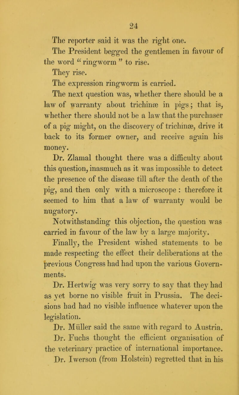 The reporter said it was the rig-lit one. The President beg-g-ed the gentlemen in favour of the word a ring-worm ” to rise. They rise. The expression ring-worm is carried. The next question was, whether there should he a law of warranty about trichinae in pigs; that is, whether there should not be a law that the purchaser of a pig might, on the discovery of trichinae, drive it back to its former owner, and receive again his money. Dr. Zlamal thought there was a difficulty about this question, inasmuch as it was impossible to detect the presence of the disease till after the death of the pig, and then only with a microscope : therefore it seemed to him that a law of warranty would be nugatory. Notwithstanding- this objection, the question was carried in favour of the law by a large majority. Finally, the President wished statements to be made respecting* the effect their deliberations at the previous Congress had had upon the various Govern- ments. Dr. Hertwig was very sorry to say that they had as yet borne no visible fruit in Prussia. The deci- sions had had no visible influence whatever upon the legislation. Dr. Muller said the same with regard to Austria. Dr. Fuchs thought the efficient organisation of the veterinary practice of international importance. Dr. Iwerson (from Holstein) regretted that in his