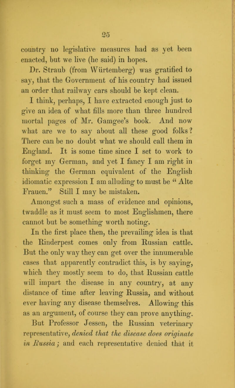country no legislative measures had as yet been enacted, but we live (lie said) in hopes. Dr. Straub (from Wurtemberg) was gratified to sa}r, that the Government of his country had issued an order that railway cars should be kept clean. I think, perhaps, I have extracted enough just to give an idea of what fills more than three hundred mortal pages of Mr. Gamgee’s book. And now what are we to say about all these good folks ? There can be no doubt what we should call them in England. It is some time since I set to work to forget my German, and yet I fancy I am right in thinking the German equivalent of the English idiomatic expression I am alluding to must be a Alte Frauen.” Still I may be mistaken. Amongst such a mass of evidence and opinions, twaddle as it must seem to most Englishmen, there cannot but be something worth noting. In the first place then, the prevailing idea is that the Rinderpest comes only from Russian cattle. But the only way they can get over the innumerable cases that apparently contradict this, is b}r saying, which they mostly seem to do, that Russian cattle will impart the disease in any country, at any distance of time after leaving Russia, and without ever having any disease themselves. Allowing this as an argument, of course they can prove anything. But Professor Jessen, the Russian veterinary representative, denied that the disease does originate in liussia; and each representative denied that it