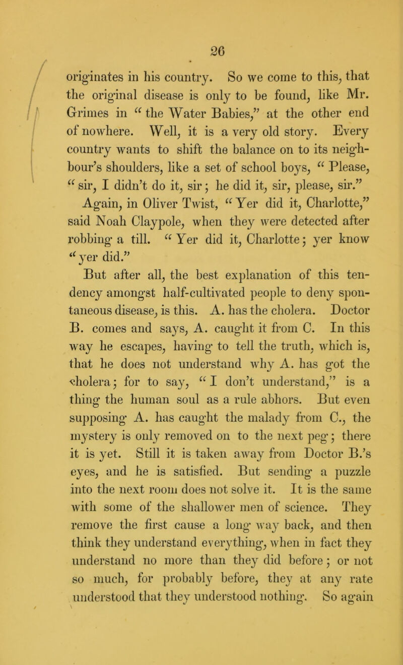 originates in his country. So we come to this, that the original disease is only to be found, like Mr. Grimes in u the Water Babies/' at the other end of nowhere. Well, it is a very old story. Every country wants to shift the balance on to its neigh- bour's shoulders, like a set of school boys, u Please, “ sir, I didn’t do it, sir; he did it, sir, please, sir.” Again, in Oliver Twist, {C Yer did it, Charlotte,” said Noah Claypole, when they were detected after robbing a till. (e Yer did it, Charlotte 5 yer know (C yer did.” But after all, the best explanation of this ten- dency amongst half-cultivated people to deny spon- taneous disease, is this. A. has the cholera. Doctor B. comes and says, A. caught it from C. I11 this way he escapes, having to tell the truth, which is, that he does not understand why A. has got the cholera; for to say, u I don’t understand,” is a thing the human soul as a rule abhors. But even supposing A. has caught the malady from C., the mystery is only removed on to the next peg; there it is yet. Still it is taken away from Doctor B.’s eyes, and he is satisfied. But sending' a puzzle into the next room does not solve it. It is the same with some of the shallower men of science. They remove the first cause a long way back, and then think they understand everything, when in fact they understand no more than they did before; or not so much, for probably before, they at any rate understood that they understood nothing. So again