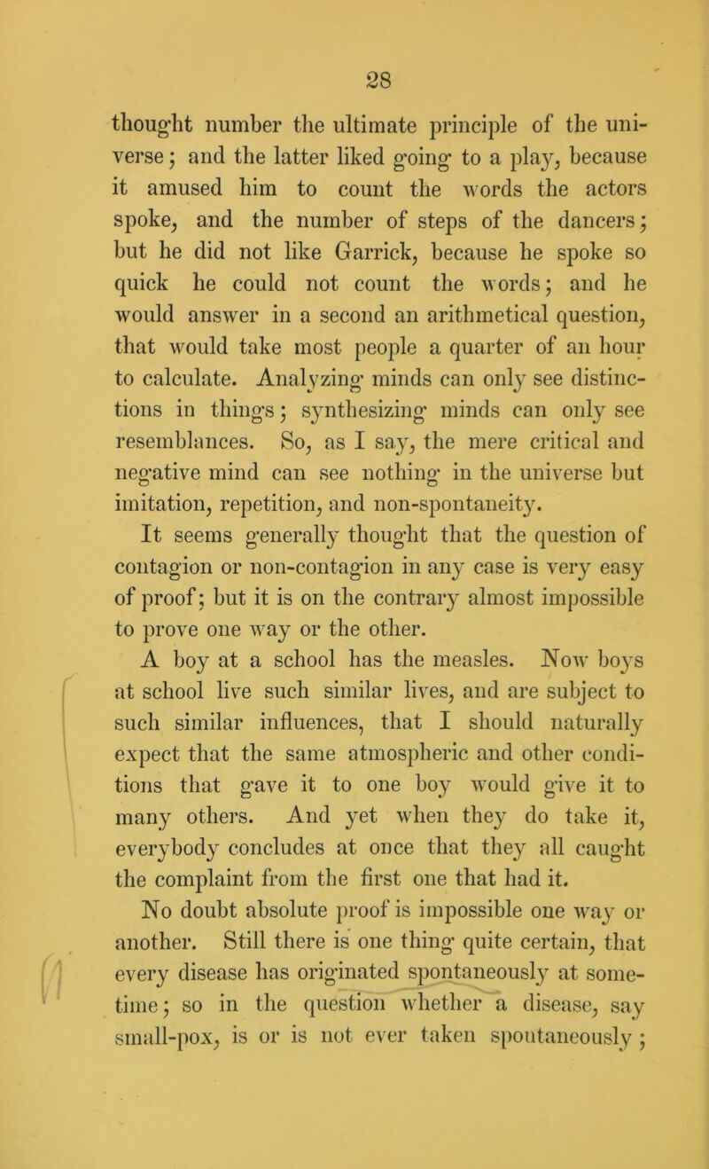 thought number the ultimate principle of the uni- verse ; and the latter liked g*oing* to a play, because it amused him to count the words the actors spoke, and the number of steps of the dancers; but he did not like Garrick, because he spoke so quick he could not count the words; and he would answer in a second an arithmetical question, that would take most people a quarter of an hour to calculate. Analyzing* minds can only see distinc- tions in things; synthesizing minds can only see resemblances. So, as I say, the mere critical and negative mind can see nothing in the universe but imitation, repetition, and non-spontaneit}\ It seems generally thought that the question of contagion or non-contagion in any case is very easy of proof ; but it is on the contrary almost impossible to prove one way or the other. A boy at a school has the measles. Now boys at school live such similar lives, and are subject to such similar influences, that I should naturally expect that the same atmospheric and other condi- tions that gave it to one boy would give it to many others. And yet when they do take it, everybody concludes at once that they all caught the complaint from the first one that had it. No doubt absolute proof is impossible one way or another. Still there is one thing quite certain, that every disease has originated spontaneously at some- time; so in the question whether a disease, say small-pox, is or is not ever taken spontaneously ;