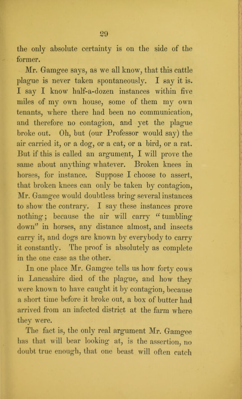 the only absolute certainty is on the side of the former. Mr. Gamgee says, as we all know, that this cattle plague is never taken spontaneously. I say it is. I say I know half-a-dozen instances within five miles of my own house, some of them my own tenants, where there had been no communication, and therefore no contagion, and yet the plague broke out. Oh, but (our Professor would say) the air carried it, or a dog, or a cat, or a bird, or a rat. But if this is called an argument, I will prove the same about anything whatever. Broken knees in horses, for instance. Suppose I choose to assert, that broken knees can only be taken by contagion, Mr. Gamgee would doubtless bring several instances to show the contrary. I say these instances prove nothing; because the air will carry “ tumbling down” in horses, any distance almost, and insects carry it, and dogs are known by everybody to carry it constantly. The proof is absolutely as complete in the one case as the other. In one place Mr. Gamgee tells us how forty cows in Lancashire died of the plague, and how they were known to have caught it by contagion, because a short time before it broke out, a box of butter had arrived from an infected district at the farm where they were. %/ The fact, is, the only real argument Mr. Gamgee has that will bear looking at, is the assertion, no doubt true enough, that one beast will often catch