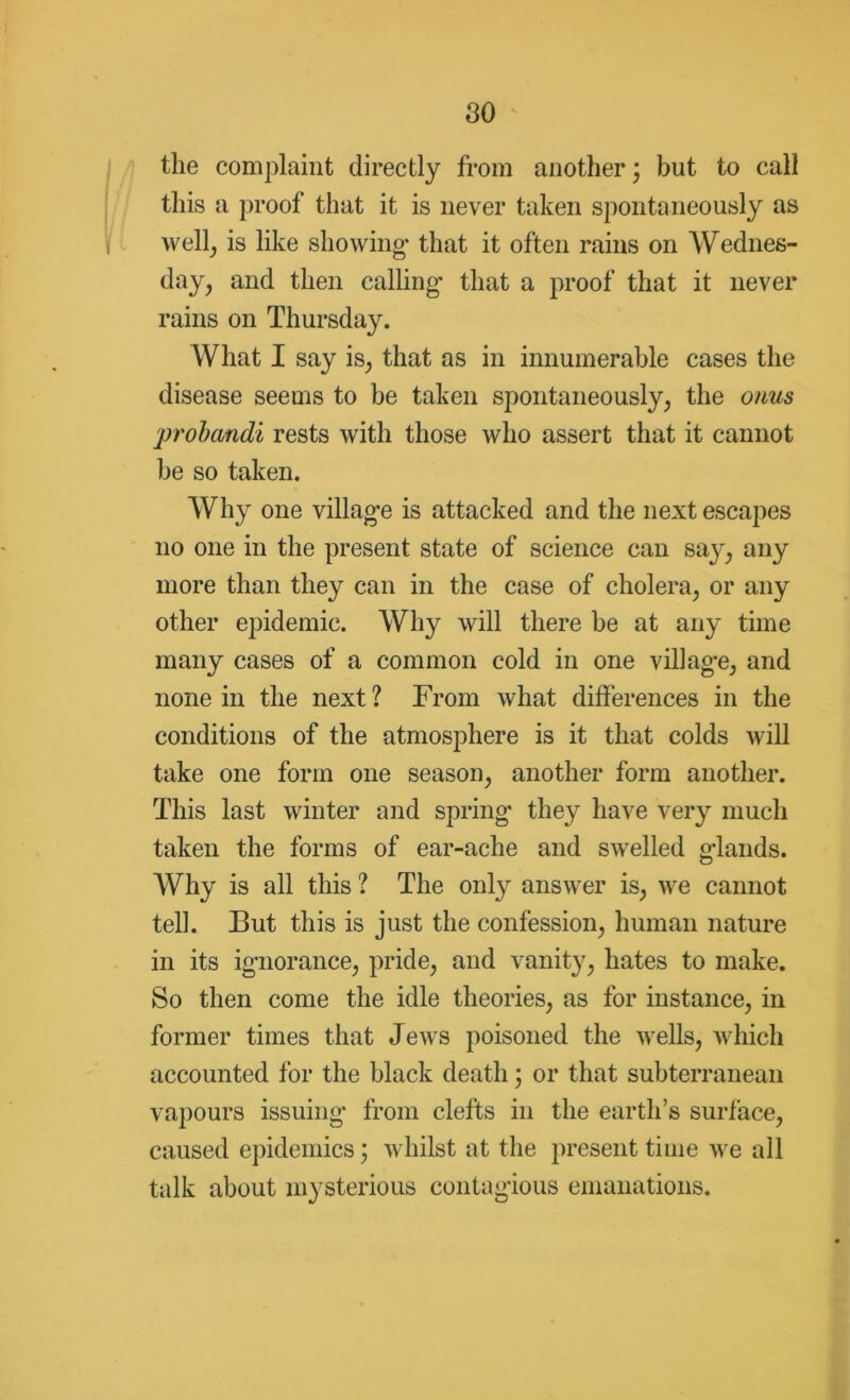 the complaint directly from another; but to call this a proof that it is never taken spontaneously as well, is like showing- that it often rains on Wednes- day, and then calling* that a proof that it never rains on Thursday. What I say is, that as in innumerable cases the disease seems to be taken spontaneously, the onus probandi rests with those who assert that it cannot be so taken. Why one villag-e is attacked and the next escapes no one in the present state of science can say, any more than they can in the case of cholera, or any other epidemic. Why will there be at any time many cases of a common cold in one villag-e, and none in the next ? From what differences in the conditions of the atmosphere is it that colds will take one form one season, another form another. This last winter and spring* they have very much taken the forms of ear-ache and swelled g’lands. Why is all this ? The only answer is, we cannot tell. But this is just the confession, human nature in its ig-norance, pride, and vanity, hates to make. So then come the idle theories, as for instance, in former times that Jews poisoned the wells, which accounted for the black death; or that subterranean vapours issuing* from clefts in the earth’s surface, caused epidemics; whilst at the present time we all talk about mysterious contagious emanations.