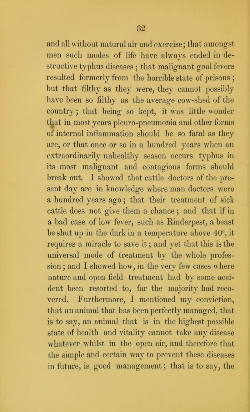 and all without natural air and exercise; that amongst men such modes of life have always ended in de- structive typhus diseases ; that malignant goal fevers resulted formerly from the horrible state of prisons ; but that filthy as the}^ were, they cannot possibly have been so filthy as the average cow-shed of the country; that being so kept, it was little wonder that in most years pleuro-pneumonia and other forms of internal inflammation should be so fatal as they are, or that once or so in a hundred years when an extraordinarily unhealthy season occurs t}'phus in its most malignant and contagious forms should break out. I showed that cattle doctors of the pre- sent day are in knowledge where man doctors were a hundred years ago; that their treatment of sick cattle does not give them a chance; and that if in a bad case of low fever, such as Rinderpest, a beast be shut up in the dark in a temperature above 40°, it requires a miracle to save it; and yet that this is the universal mode of treatment by the whole profes- sion ; and I showed how, in the very few cases where nature and open field treatment had by some acci- dent been resorted to, far the majority had reco- vered. Furthermore, I mentioned my conviction, that an animal that has been perfectly managed, that fs to say, an animal that is in the highest possible state of health and vitality cannot take any disease whatever whilst in the open air, and therefore that the simple and certain way to prevent these diseases in future, is good management; that is to say, the