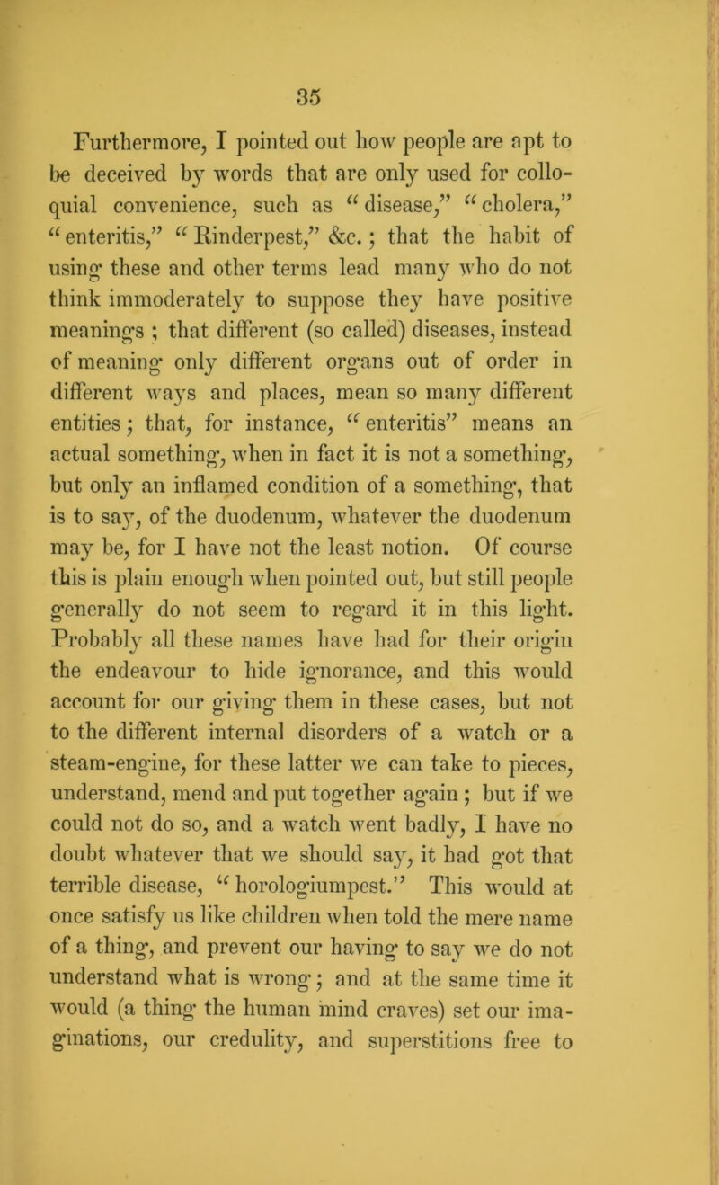 Furthermore, I pointed out how people are apt to be deceived hy words that nre only used for collo- quial convenience, such as u disease,” a cholera,” u enteritis,” a Rinderpest,” &c.; that the habit of using* these and other terms lead many who do not think immoderately to suppose they have positive meaning's ; that different (so called) diseases, instead of meaning* only different organs out of order in different ways and places, mean so many different entities ; that, for instance, u enteritis” means an actual something*, when in fact it is not a something*, but only an inflamed condition of a something*, that is to say, of the duodenum, whatever the duodenum may be, for I have not the least notion. Of course this is plain enoug'h when pointed out, but still people generally do not seem to regard it in this light. Probably all these names have had for their origin the endeavour to hide ignorance, and this would account for our giving* them in these cases, but not to the different internal disorders of a watch or a steam-engine, for these latter we can take to pieces, understand, mend and put together again ; but if we could not do so, and a watch went badly, I have no doubt whatever that we should say, it had got that terrible disease, u horologiumpest.” This would at once satisfy us like children when told the mere name of a thing, and prevent our having to say we do not understand what is wrong; and at the same time it would (a thing* the human mind craves) set our ima- ginations, our credulity, and superstitions free to