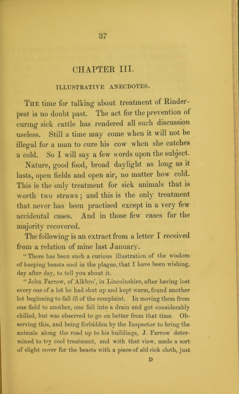 % CHAPTER III. ILLUSTRATIVE ANECDOTES. The time for talking* about treatment ot Rinder- pest is no doubt past. The act for the prevention ot curing* sick cattle has rendered all such discussion useless. Still a time may come when it will not be illeg'al for a man to cure his cow when she catches a cold. So I will say a few words upon the subject. Nature, g*ood food, broad daylight as long* as it lasts, open fields and open air, no matter how cold. This is the only treatment for sick animals that is worth two straws) and this is the only treatment that never has been practised except in a very few accidental cases. And in those few cases far the majority recovered. The following* is an extract from a letter I received c5 from a relation of mine last January. “ There has been such a curious illustration of the wisdom of keeping beasts cool in the plague, that I have been wishing, day after day, to tell you about it. “ John Farrow, of Alkbro’, in Lincolnshire, after having lost every one of a lot he had shut up and kept warm, found another lot beginning to fall ill of the complaint. In moving them from one field to another, one fell into a drain and got considerably chilled, but was observed to go on better from that time. Ob- serving this, and being forbidden by the Inspector to bring the animals along the road up to his buildings, J. Farrow deter- mined to try cool treatment, and ■with that viewr, made a sort of slight cover for the beasts with a piece of old rick cloth, just D