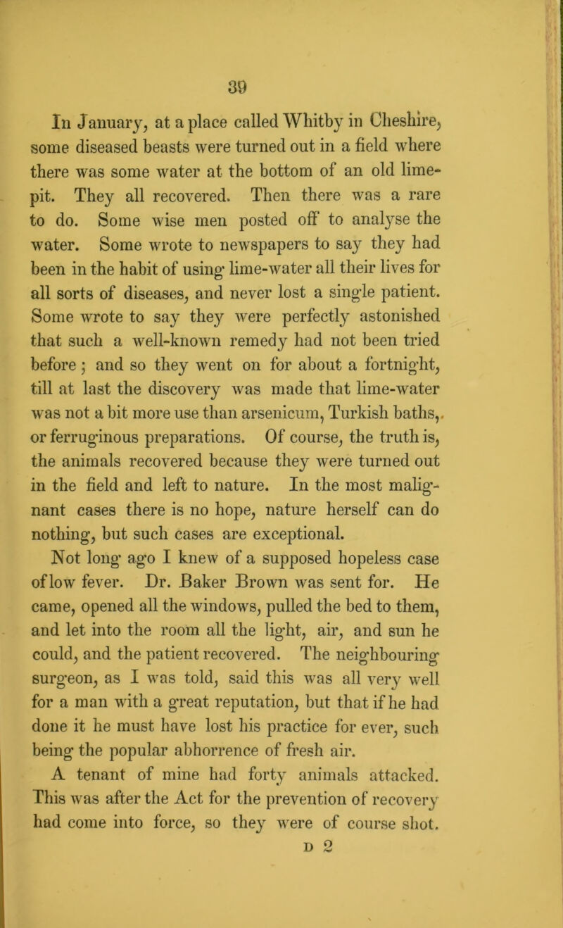 In January, at a place called Whitby in Cheshire, some diseased beasts were turned out in a field where there was some water at the bottom of an old lime- pit. They all recovered. Then there was a rare to do. Some wise men posted off to analyse the water. Some wrote to newspapers to say they had been in the habit of using’ lime-water all their lives for all sorts of diseases, and never lost a single patient. Some wrote to say the)'' were perfectly astonished that such a well-known remedy had not been tried before; and so they went on for about a fortnight, till at last the discovery was made that lime-water was not a bit more use than arsenicum, Turkish baths,, or ferruginous preparations. Of course, the truth is, the animals recovered because they were turned out in the field and left to nature. In the most malig’- nant cases there is no hope, nature herself can do nothing, but such cases are exceptional. Not long ago I knew of a supposed hopeless case of low fever. Dr. Baker Brown was sent for. He came, opened all the windows, pulled the bed to them, and let into the room all the light, air, and sun he could, and the patient recovered. The neighbouring surgeon, as I was told, said this was all very well for a man with a great reputation, but that if he had done it he must have lost his practice for ever, such being the popular abhorrence of fresh air. A tenant of mine had forty animals attacked. This was after the Act for the prevention of recovery had come into force, so they were of course shot. D 2