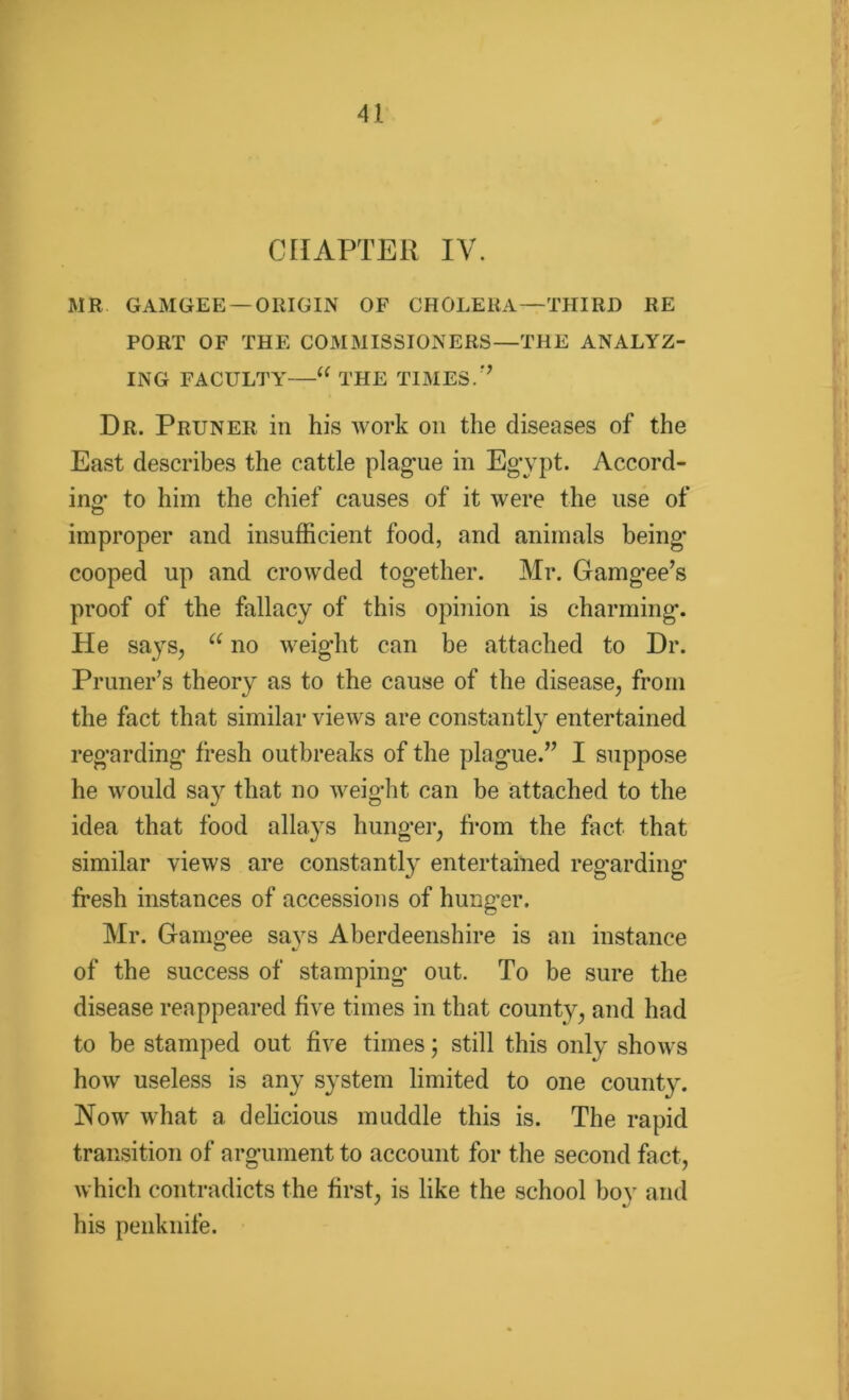 CHAPTER IV. MR GAMGEE — ORIGIN OF CHOLERA—THIRD RE PORT OF THE COMMISSIONERS—THE ANALYZ- ING FACULTY'—“ THE TIMES.” Dr. Pruner in his work on the diseases of the East describes the cattle plague in Egypt. Accord- ing to him the chief causes of it were the use of improper and insufficient food, and animals being cooped up and crowded together. Mr. Gamgee’s proof of the fallacy of this opinion is charming. He says, u no weight can be attached to Dr. Primer’s theory as to the cause of the disease, from the fact that similar views are constantly entertained regarding fresh outbreaks of the plague.” I suppose he would say that no weight can be attached to the idea that food allays hunger, from the fact that similar views are constantl}' entertained regarding fresh instances of accessions of hunger. Mr. Gamo-ee savs Aberdeenshire is an instance CD of the success of stamping out. To be sure the disease reappeared five times in that county, and had to be stamped out five times; still this only shows how useless is any system limited to one county. Now what a delicious muddle this is. The rapid transition of argument to account for the second fact, which contradicts the first, is like the school boy and his penknife.