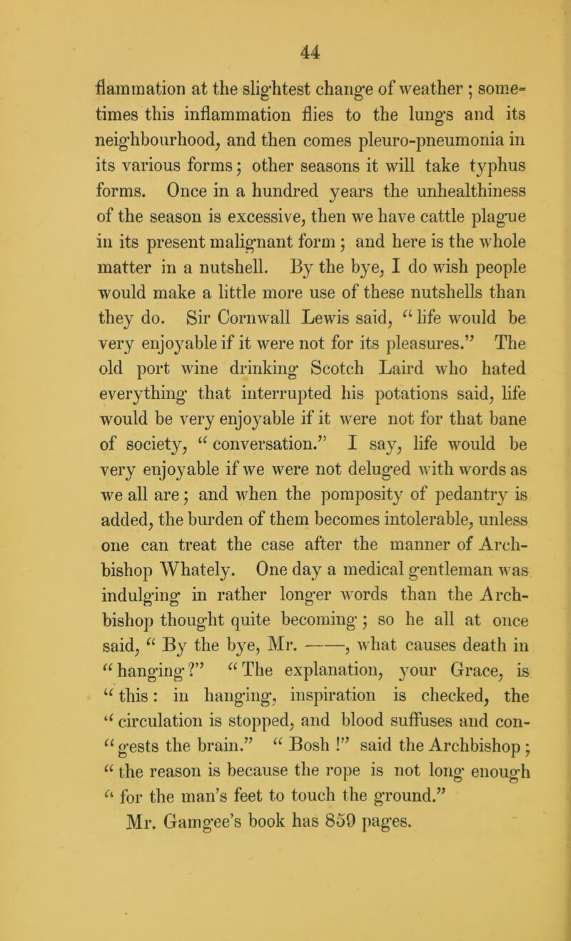 lamination at the slightest change of weather ; some- times this inflammation flies to the lungs and its neighbourhood^ and then comes pleuro-pneumonia in its various forms; other seasons it will take typhus forms. Once in a hundred years the unhealthiness of the season is excessive, then we have cattle plague in its present malignant form ; and here is the whole matter in a nutshell. By the bye, I do wish people would make a little more use of these nutshells than they do. Sir Cornwall Lewis said, a life would be very enjoyable if it were not for its pleasures.” The old port wine drinking Scotch Laird who hated everything that interrupted his potations said, life would be very enjoyable if it were not for that bane of society, u conversation.” I say, life would be very enjoyable if we were not delug'ed with words as we all are; and when the pomposity of pedantry is added, the burden of them becomes intolerable, unless one can treat the case after the manner of Arch- bishop Whately. One day a medical gentleman was indulging- in rather longer words than the Arch- bishop thought quite becoming; so he all at once said, “ By the bye, Mr. , what causes death in “ hanging?” “The explanation, your Grace, is u this: in hanging, inspiration is checked, the u circulation is stopped, and blood suffuses and con- u gests the brain.” “ Bosh !” said the Archbishop; “ the reason is because the rope is not long enough Ci for the man’s feet to touch the ground.” Mr. Gamgee’s book has 859 pages.