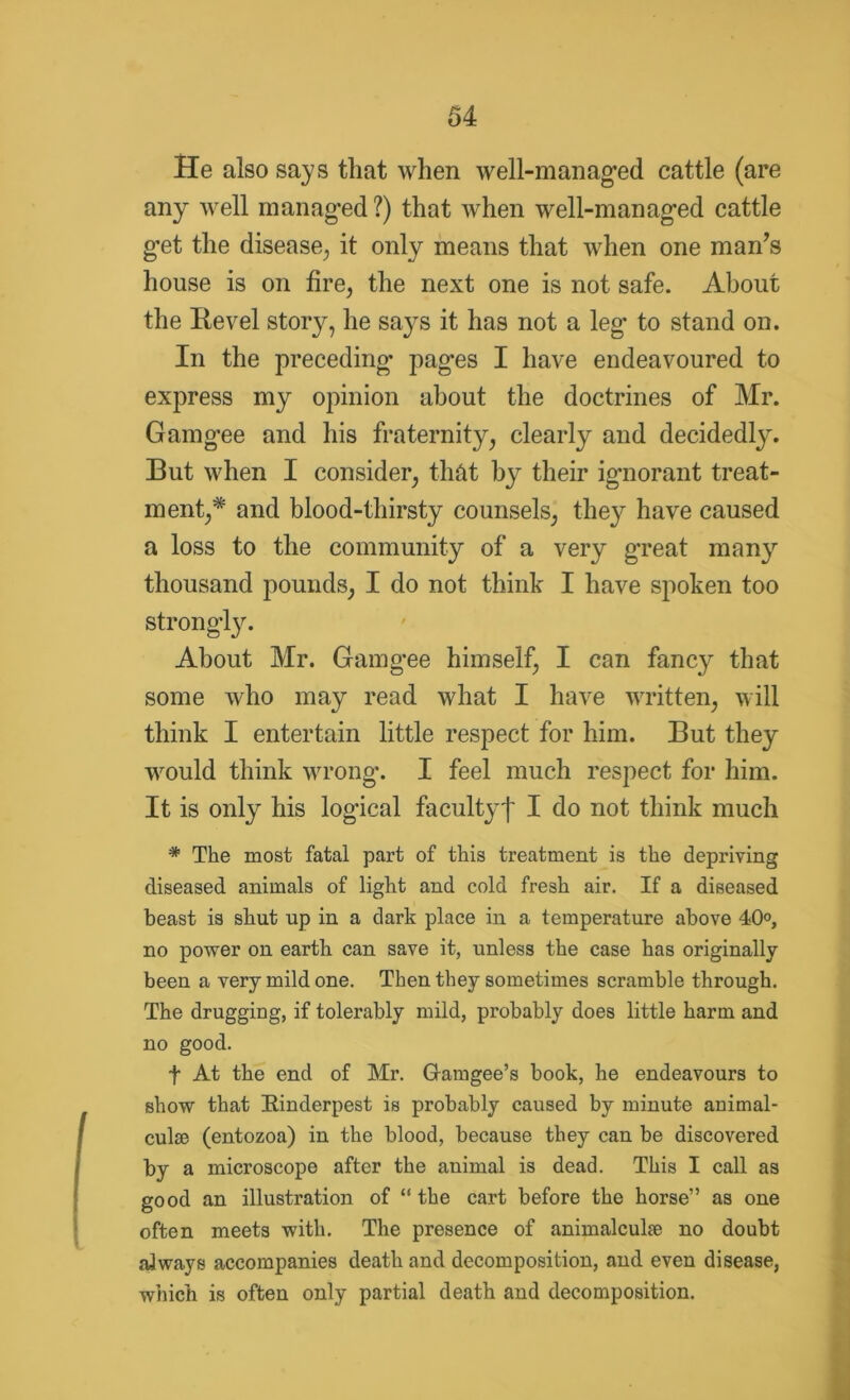 He also says that when well-managed cattle (are any well managed ?) that when well-managed cattle g’et the disease, it only means that when one man’s house is on fire, the next one is not safe. About the Revel story, he says it has not a leg to stand on. In the preceding- pages I have endeavoured to express my opinion about the doctrines of Mr. Gamgee and his fraternity, clearly and decidedly. But when I consider, that by their ig-norant treat- ment,* and blood-thirsty counsels, they have caused a loss to the community of a very great many thousand pounds, I do not think I have spoken too strongly. About Mr. Gamgee himself, I can fancy that some who may read what I have written, will think I entertain little respect for him. But they would think wrong. I feel much respect for him. It is only his logical faculty! I do not think much * The most fatal part of this treatment is the depriving diseased animals of light and cold fresh air. If a diseased beast is shut up in a dark place in a temperature above 40°, no power on earth can save it, unless the case has originally been a very mild one. Then they sometimes scramble through. The drugging, if tolerably mild, probably does little harm and no good. f At the end of Mr. Gamgee’s book, he endeavours to show that [Rinderpest is probably caused by minute animal- culm (entozoa) in the blood, because they can be discovered by a microscope after the animal is dead. This I call as good an illustration of “the cart before the horse” as one often meets with. The presence of animalculm no doubt always accompanies death and decomposition, and even disease, which is often only partial death and decomposition.