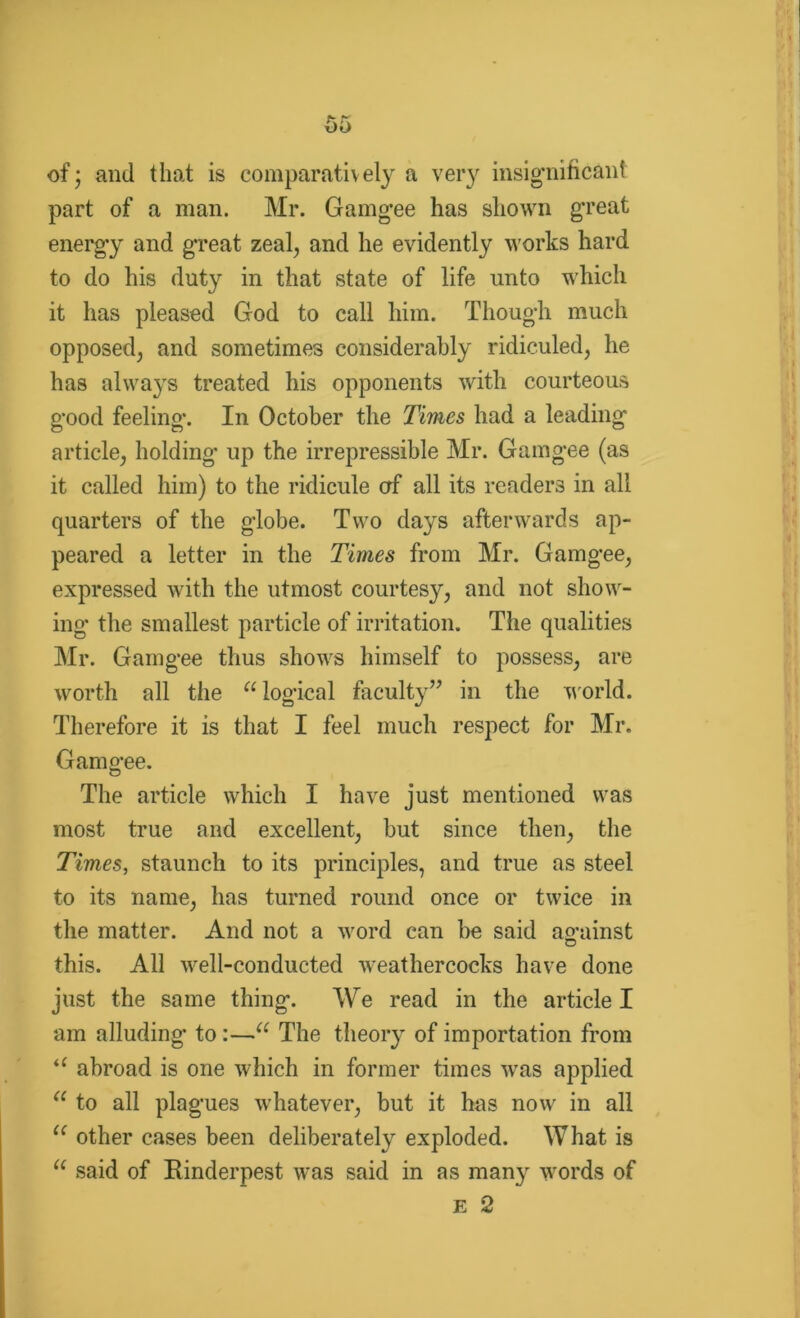 -of; and that is comparatively a very insignificant part of a man. Mr. Gamgee has shown great energy and great zeal, and he evidently works hard to do his duty in that state of life unto which it has pleased God to call him. Though much opposed, and sometimes considerably ridiculed, he has always treated his opponents with courteous good feeling. In October the Times had a leading' article, holding up the irrepressible Mr. Gamgee (as it called him) to the ridicule erf all its readers in all quarters of the globe. Two days afterwards ap- peared a letter in the Times from Mr. Gamgee, expressed with the utmost courtesy, and not show- ing the smallest particle of irritation. The qualities Mr. Gamgee thus shows himself to possess, are worth all the “ logical faculty” in the world. Therefore it is that I feel much respect for Mr. Gamgee. The article which I have just mentioned was most true and excellent, but since then, the Times, staunch to its principles, and true as steel to its name, has turned round once or twice in the matter. And not a word can be said ao-ainst D this. All well-conducted weathercocks have done just the same thing. We read in the article I am alluding* to :—u The theory of importation from “ abroad is one which in former times was applied u to all plagues whatever, but it has now in all u other cases been deliberately exploded. What is “ said of Einderpest was said in as many words of E 2