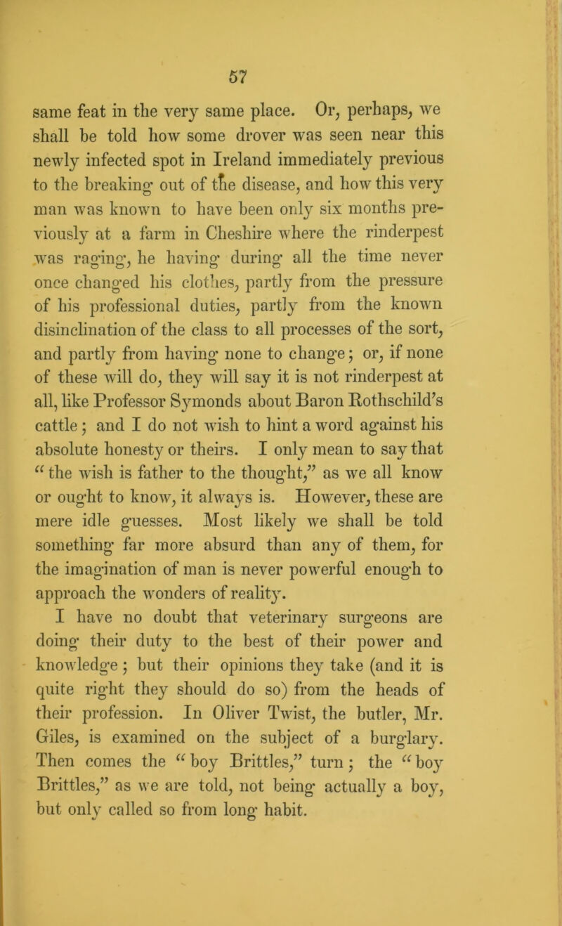 same feat in the very same place. Or, perhaps, we shall be told how some drover was seen near this newly infected spot in Ireland immediately previous to the breaking* out of tfie disease, and how this very man was known to have been only six months pre- viously at a farm in Cheshire where the rinderpest was raging*. he having* during* all the time never once changed his clothes, partly from the pressure of his professional duties, partly from the known disinclination of the class to all processes of the sort, and partly from having none to change; or, if none of these will do, they will say it is not rinderpest at all, like Professor Symonds about Baron Botlischild’s cattle ; and I do not wish to hint a word against his absolute honesty or theirs. I only mean to say that “ the wish is father to the thought,” as we all know or ought to know, it always is. However, these are mere idle guesses. Most likely we shall be told something far more absurd than any of them, for the imagination of man is never powerful enough to approach the wonders of reality. I have no doubt that veterinary surgeons are doing their duty to the best of their power and knowledge ; but their opinions they take (and it is quite right they should do so) from the heads of their profession. In Oliver Twist, the butler, Mr. Giles, is examined on the subject of a burglary. Then comes the a hoy Brittles,” turn; the “ boy Brittles,” as we are told, not being* actually a boy, but only called so from long habit.