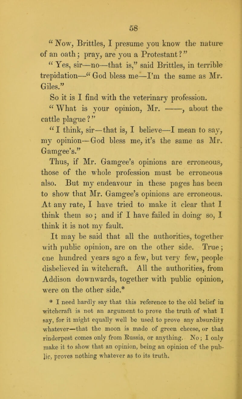 “ Now, Brittles, I presume you know the nature of an oath; pray, are jtou a Protestant ? ” “ Yes, sir—no—that is,” said Brittles, in terrible trepidation—u God bless me—I'm the same as Mr. Giles.” So it is I find with the veterinary profession. u What is your opinion, Mr. , about the cattle plague ? ” u I think, sir—that is, I believe—I mean to say, my opinion—God bless me, it’s the same as Mr. Gamgee’s.” Thus, if Mr. Gamgee’s opinions are erroneous, those of the whole profession must be erroneous also. But my endeavour in these pages has been to show that Mr. Gamgee’s opinions are erroneous. At any rate, I have tried to make it clear that I think them so; and if I have failed in doing so, I think it is not my fault. It may be said that all the authorities, together with public opinion, are on the other side. True; one hundred years ago a few, but very few, people disbelieved in witchcraft. All the authorities, from Addison downwards, together with public opinion, were on the other side.* * I need hardly say that this reference to the old belief in witchcraft is not an argument to prove the truth of vrhat I say, for it might equally well be used to prove any absurdity whatever—that the moon is made of green cheese, or that rinderpest comes only from Russia, or anything. No; I only make it to show that an opinion, being an opinion of the pub- lic, proves nothing whatever as to its truth.