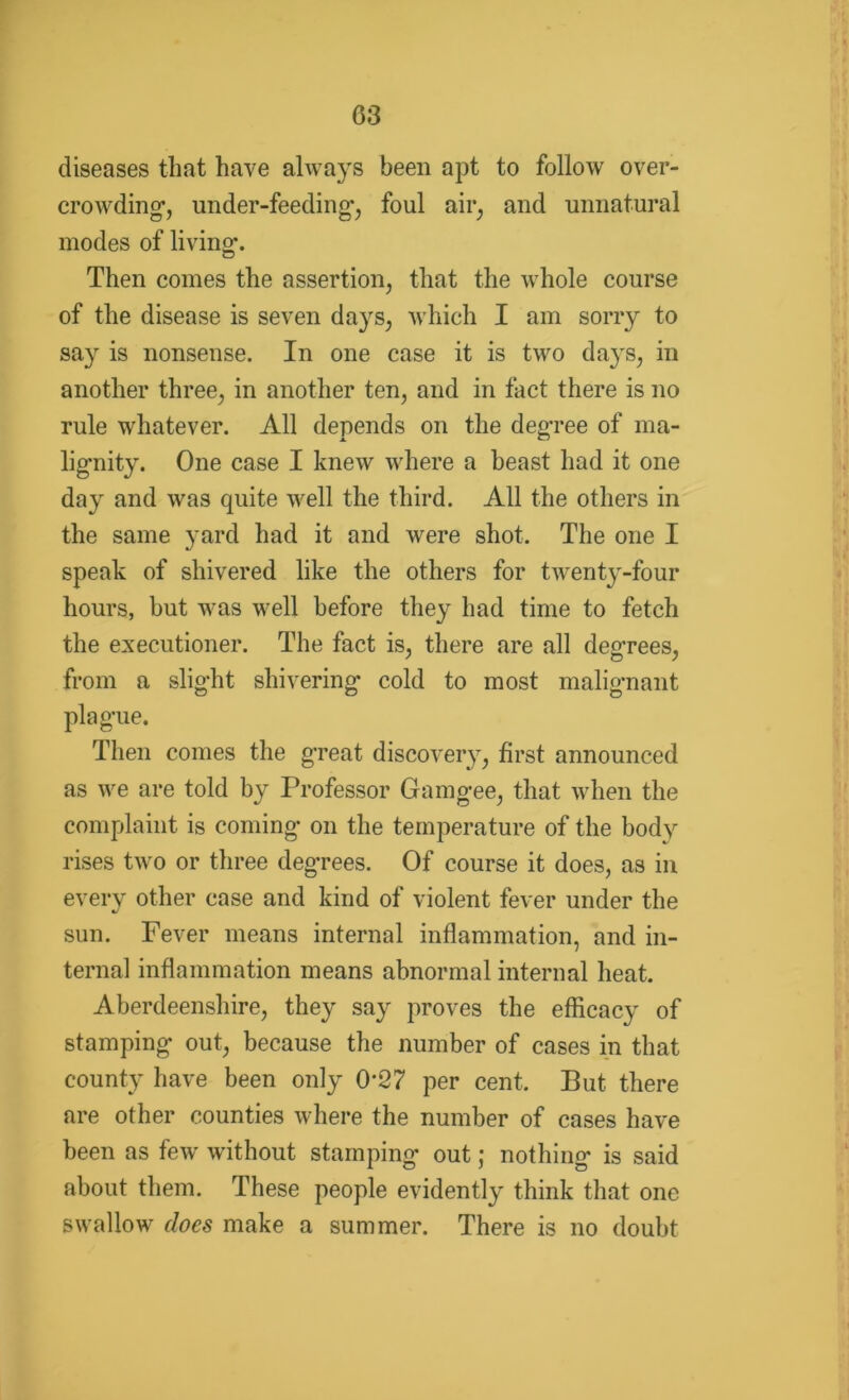 diseases that have always been apt to follow over- crowding’, under-feeding*, foul air, and unnatural modes of living. Then comes the assertion, that the whole course of the disease is seven days, which I am sorry to say is nonsense. In one case it is two days, in another three, in another ten, and in fact there is no rule whatever. All depends on the deg’ree of ma- lignity. One case I knew where a beast had it one day and was quite well the third. All the others in the same yard had it and were shot. The one I speak of shivered like the others for twenty-four hours, but was well before they had time to fetch the executioner. The fact is, there are all degrees, from a slight shivering cold to most malignant plague. Then comes the great discovery, first announced as we are told by Professor Gamgee, that when the complaint is coming on the temperature of the body rises two or three degrees. Of course it does, as in every other case and kind of violent fever under the sun. Fever means internal inflammation, and in- ternal inflammation means abnormal internal heat. Aberdeenshire, they say proves the efficacy of stamping out, because the number of cases in that county have been only 0’27 per cent. But there are other counties where the number of cases have been as few without stamping out; nothing is said about them. These people evidently think that one swallow does make a summer. There is no doubt