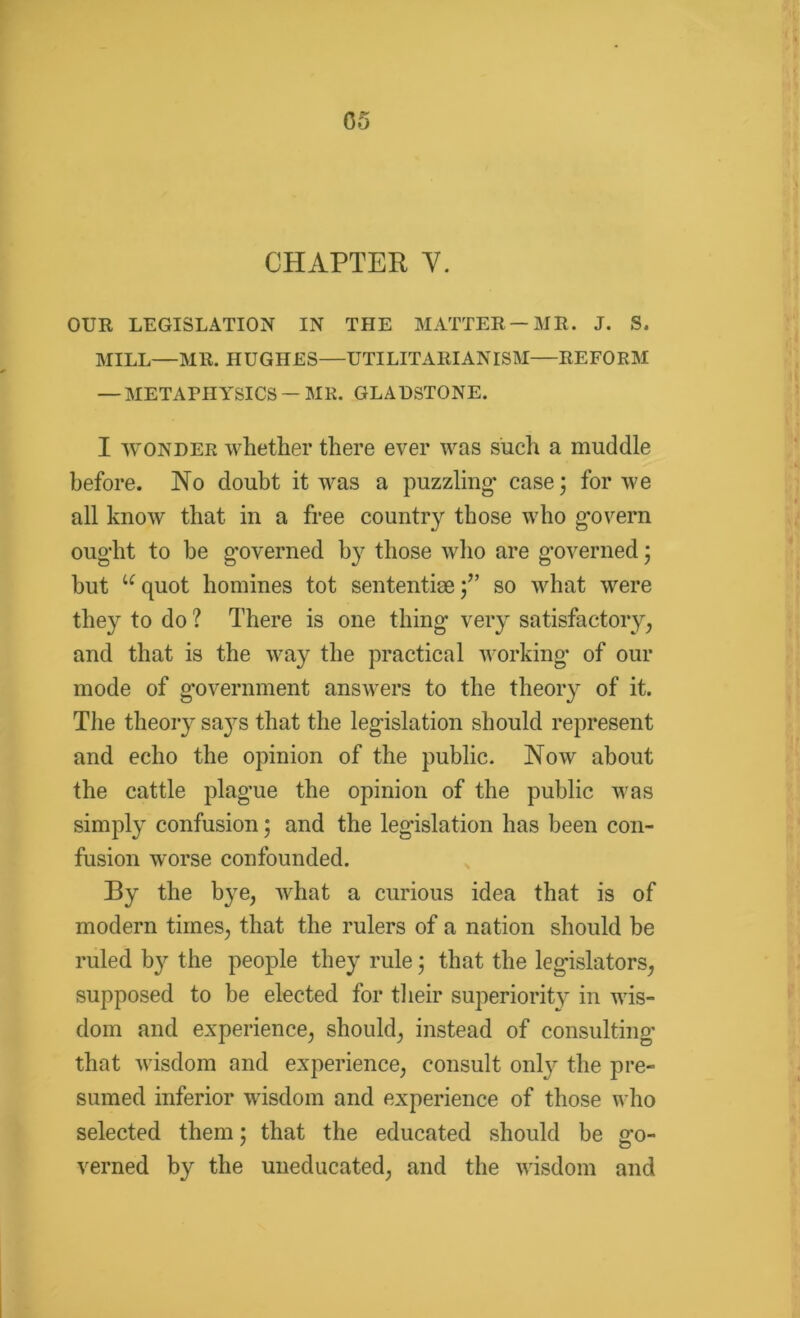 CHAPTER Y. OUR LEGISLATION IN THE MATTER —MR. J. S. MILL—MR. HUGHES—UTILITARIANISM—REFORM — METAPHYSICS — MR. GLADSTONE. I wonder whether there ever was such a muddle before. No doubt it was a puzzling- case j for we all know that in a free country those who govern ought to be governed by those who are governed j but uquot homines tot sententiae;” so what were they to do ? There is one thing very satisfactory, and that is the way the practical working of our mode of government answers to the theory of it. The theory sa}7s that the legislation should represent and echo the opinion of the public. Now about the cattle plague the opinion of the public was simply confusion; and the legislation has been con- fusion worse confounded. By the bye, what a curious idea that is of modern times, that the rulers of a nation should be ruled by the people they rule j that the legislators, supposed to be elected for their superiority in wis- dom and experience, should, instead of consulting that wisdom and experience, consult onty the pre- sumed inferior wisdom and experience of those who selected them; that the educated should be go- verned by the uneducated, and the wisdom and