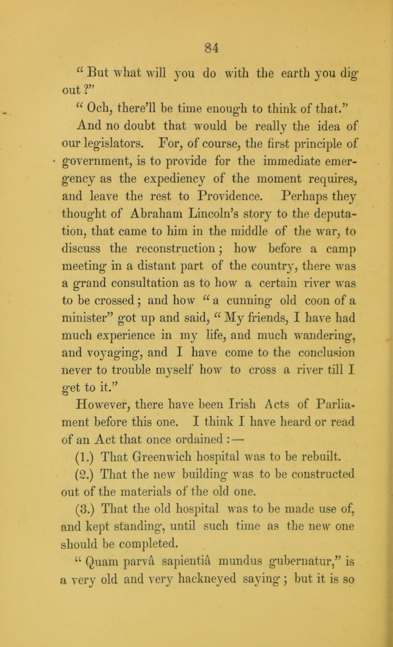 a But what will you do with the earth you dig out ?” u Och, there’ll be time enough to think of that.” And no doubt that would be really the idea of our legislators. For, of course, the first principle of • government, is to provide for the immediate emer- gency as the expediency of the moment requires, and leave the rest to Providence. Perhaps they thought of Abraham Lincoln’s story to the deputa- tion, that came to him in the middle of the war, to discuss the reconstruction * how before a camp meeting in a distant part of the country, there was a grand consultation as to how a certain river was to be crossed 5 and how u a cunning old coon of a minister” got up and said, a My friends, I have had much experience in my life, and much wandering, and voyaging, and I have come to the conclusion never to trouble myself how to cross a river till I get to it.” However, there have been Irish Acts of Parlia- ment before this one. I think I have heard or read of an Act that once ordained :— (1.) That Greenwich hospital was to be rebuilt. (2.) That the new building was to be constructed out of the materials of the old one. (3.) That the old hospital was to be made use of, and kept standing, until such time as the new one should be completed. u Quam parva sapientid mundus gubernatur,” is a very old and very hackneyed saying 3 but it is so