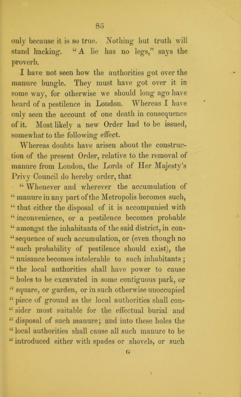 only because it is so true. Nothing- but truth will stand hacking*. u A lie has no leg's,” says the proverb. I have not seen how the authorities got over the manure bungle. They must have got over it in some way, for otherwise we should long ago have heard of a pestilence in London. Whereas I have only seen the account of one death in consequence of it. Most likely a new Order had to be issued, somewhat to the following effect. Whereas doubts have arisen about the construc- tion of the present Order, relative to the removal of manure from London, the Lords of Her Majesty’s Privy Council do hereby order, that u Whenever and wherever the accumulation of “ manure in any part of the Metropolis becomes such, u that either the disposal of it is accompanied with u inconvenience, or a pestilence becomes probable u amongst the inhabitants of the said district, in con- “sequence of such accumulation, or (even thoug'h no u such probability of pestilence should exist), the u nuisance becomes intolerable to such inhabitants ; u the local authorities shall have power to cause u holes to be excavated in some contiguous park, or “ square, or garden, or in such otherwise unoccupied “ piece of ground as the local authorities shall con- (< sider most suitable for the effectual burial and “disposal of such manure; and into these holes the “ local authorities shall cause all such manure to be “ introduced either with spades or shovels, or such G \