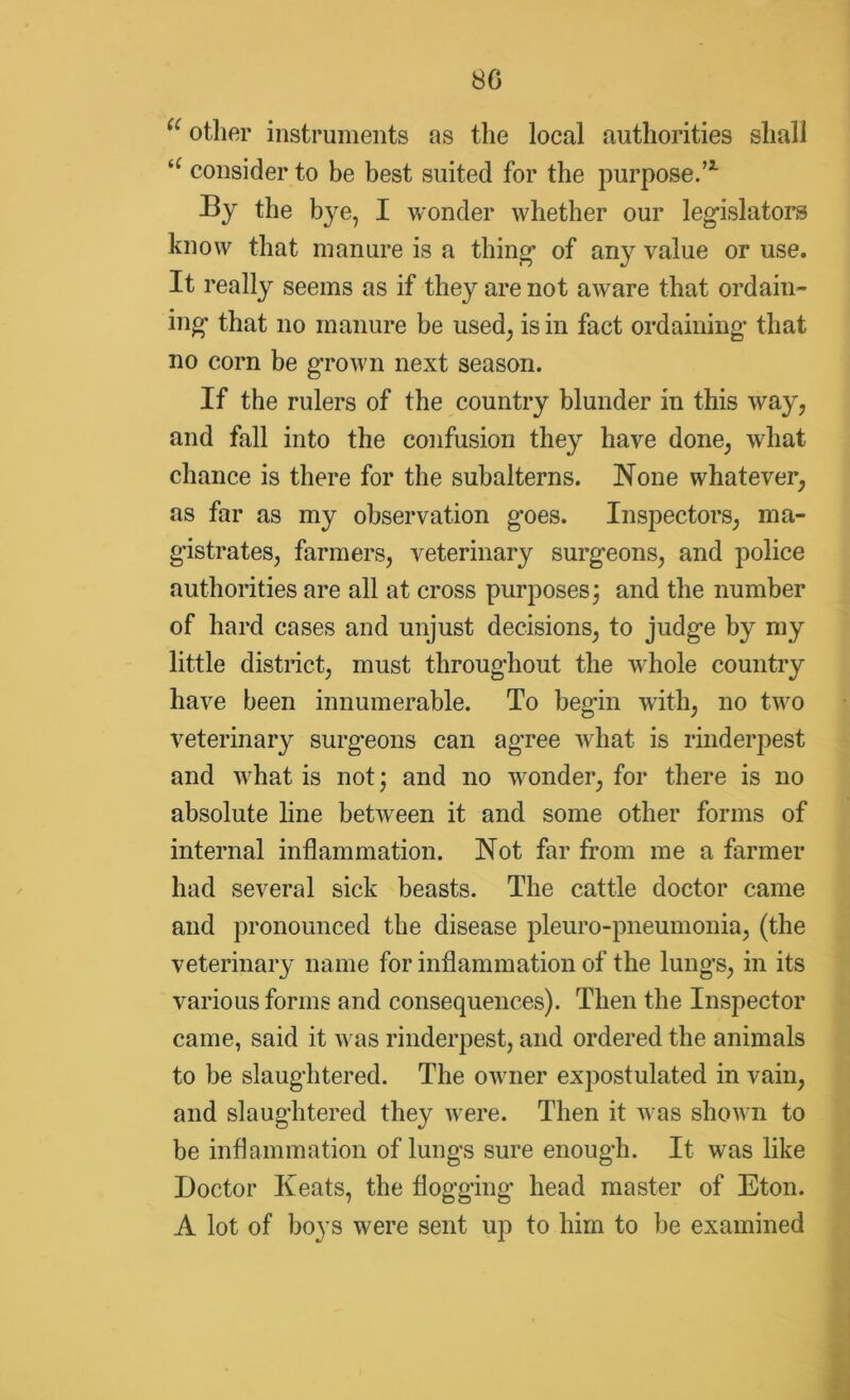 80 u other instruments as the local authorities shall te consider to be best suited for the purpose.’1 By the bye, I wonder whether our legislators know that manure is a thing’ of any value or use. It really seems as if they are not aware that ordain- ing* that no manure be used, is in fact ordaining* that no corn be grown next season. If the rulers of the country blunder in this way, and fall into the confusion they have done, what chance is there for the subalterns. None whatever, as far as my observation goes. Inspectors, ma- gistrates, farmers, veterinary surgeons, and police authorities are all at cross purposes; and the number of hard cases and unjust decisions, to judge by my little district, must throughout the whole country have been innumerable. To begin with, no two veterinary surgeons can agree what is rinderpest and what is not; and no wonder, for there is no absolute line between it and some other forms of internal inflammation. Not far from me a farmer had several sick beasts. The cattle doctor came and pronounced the disease pleuro-pneumonia, (the veterinary name for inflammation of the lungs, in its various forms and consequences). Then the Inspector came, said it was rinderpest, and ordered the animals to be slaughtered. The owner expostulated in vain, and slaughtered they were. Then it was shown to be inflammation of lungs sure enough. It was like Doctor Keats, the flogging head master of Eton. A lot of boys were sent up to him to be examined