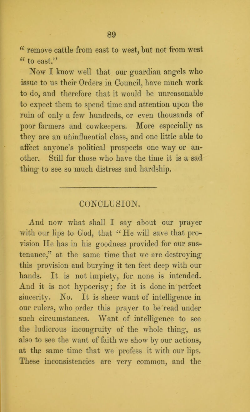 u remove cattle from east to west, but not from west u to east.’’ Now I know well that our guardian angels who issue to us their Orders in Council, have much work to do, and therefore that it would be unreasonable to expect them to spend time and attention upon the ruin of only a few hundreds, or even thousands of poor farmers and cowkeepers. More especially as they are an uiiinfluential class, and one little able to affect anyone’s political prospects one way or an- other. Still for those who have the time it is a sad thing* to see so much distress and hardship. CONCLUSION. And now what shall I say about our prayer with our lips to God, that u He will save that pro- vision He has in his goodness provided for our sus- tenance,” at the same time that we are destroying* this provision and burying* it ten feet deep with our hands. It is not impiety, for none is intended. And it is not hypocrisy; for it is done in perfect sincerity. No. It is sheer want of intelligence in our rulers, who order this prayer to be read under such circumstances. Want of intelligence to see the ludicrous incongruity of the whole thing, as also to see the want of faith we show by our actions, at the same time that we profess it with our lips. These inconsistencies are very common, and the