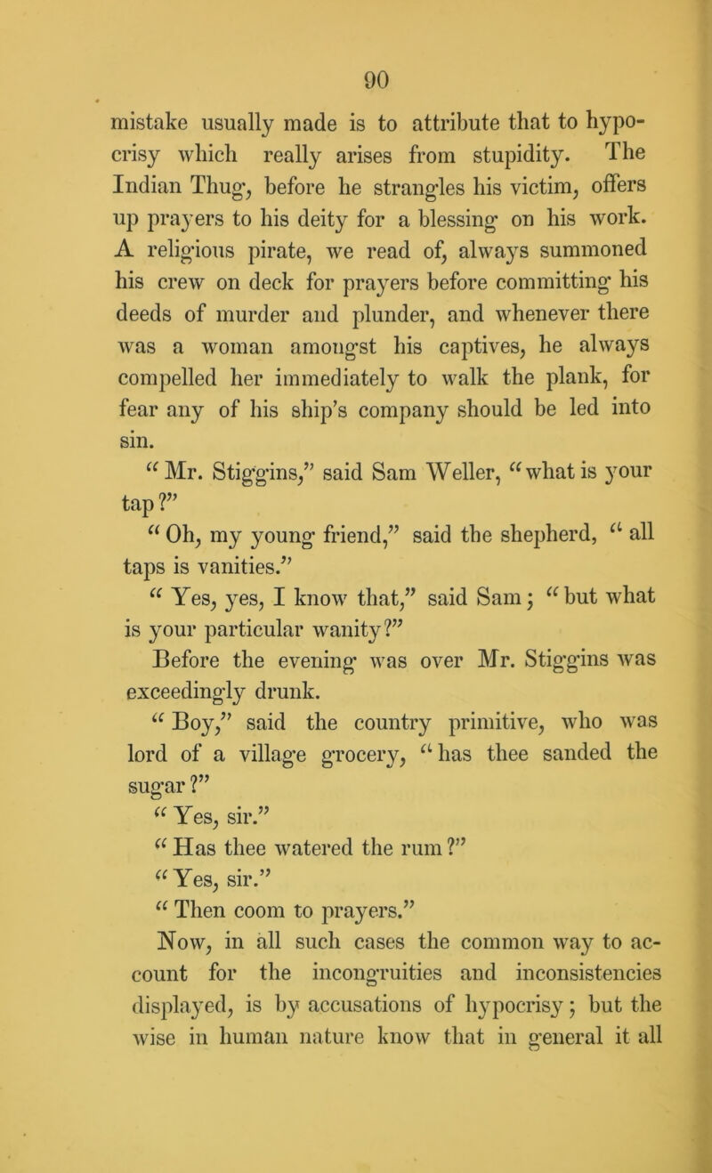 mistake usually made is to attribute that to hypo- crisy which really arises from stupidity. The Indian Thug*, before he strangles his victim, offers up prayers to his deity for a blessing on his work. A religious pirate, we read of, always summoned his crew on deck for prayers before committing' his deeds of murder and plunder, and whenever there was a woman amongst his captives, he always compelled her immediately to walk the plank, for fear any of his ship’s company should be led into sin. “Mr. Stiggins,” said Sam Weller, “whatis your tap ?” “ Oh, my young friend,” said the shepherd, a all taps is vanities.” “ Yes, yes, I know that,” said Sam; “but what is your particular wanity?” Before the evening was over Mr. Stigg'ins was exceedingly drunk. “ Boy,” said the country primitive, who was lord of a village grocery, “ has thee sanded the sugar ?” “ Yes, sir.” “ Has thee watered the rum ?” “ Yes, sir.” “ Then coom to prayers.” Now, in all such cases the common wray to ac- count for the incongruities and inconsistencies displayed, is by accusations of hypocrisy; but the wise in human nature know that in general it all