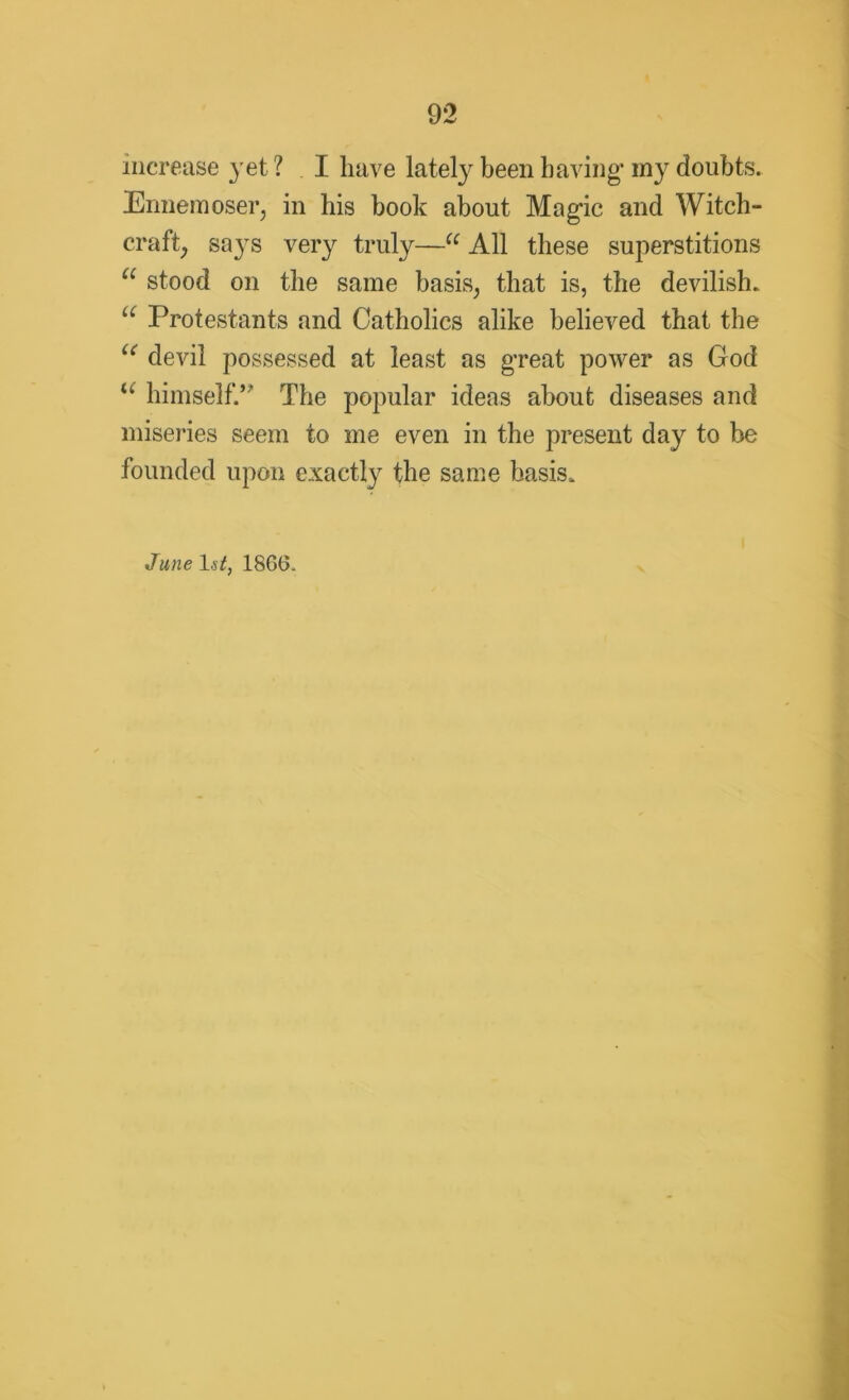 increase yet ? I have lately been having* my doubts. Ennemoser, in his book about Magic and Witch- craft, says very truly—“ All these superstitions a stood on the same basis, that is, the devilish. u Protestants and Catholics alike believed that the “ devil possessed at least as great power as God “ himself.” The popular ideas about diseases and miseries seem to me even in the present day to be founded upon exactly the same basis. June 1st, 1866.