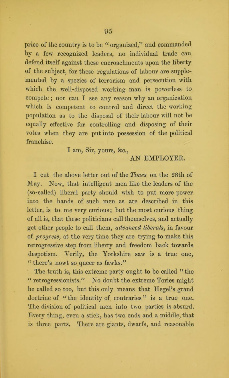 price of the country is to be “ organized,” and commanded by a few recognized leaders, no individual trade can defend itself against these encroachments upon the liberty of the subject, for these regulations of labour are supple- mented by a species of terrorism and persecution with which the well-disposed working man is powerless to compete; nor can I see any reason why an organization which is competent to control and direct the working population as to the disposal of their labour will not be equally effective for controlling and disposing of their votes when they are put into possession of the political franchise. I am, Sir, yours, &c., AN EMPLOYER. I cut the above letter out of the Times on the 28tli of May. Now, that intelligent men like the leaders of the (so-called) liberal party should wish to put more power into the hands of such men as are described in this letter, is to me very curious; but the most curious thing of all is, that these politicians call themselves, and actually get other people to call them, advanced liberals, in favour of ji't'ogress, at the very time they are trying to make this retrogressive step from liberty and freedom back towards despotism. Verily, the Yorkshire saw is a true one, “ there’s nowt so queer as fawks.” The truth is, this extreme party ought to be called “the “ retrogressionists.” No doubt the extreme Tories might be called so too, but this only means that Hegel’s grand doctrine of <f the identity of contraries ” is a true one. The division of political men into two parties is absurd. Every thing, even a stick, has two ends and a middle, that is three parts. There are giants, dwarfs, and reasonable