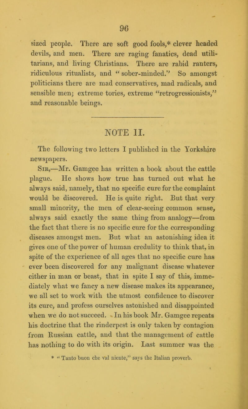 90 sized people. There are soft good fools,* clever headed devils, and men. There are raging fanatics, dead utili- tarians, and living Christians. There are rabid ranters, ridiculous ritualists, and “ sober-minded.So amongst politicians there are mad conservatives, mad radicals, and sensible men; extreme tories, extreme “retrogressionists,” and reasonable beings. NOTE II. The following two letters I published in the Yorkshire newspapers. Sir,—Mr. Gamgee has written a book about the cattle plague. He shows how true has turned out what he always said, namely, that no specific cure for the complaint would be discovered. He is quite right. But that very small minority, the men of clear-seeing common sense, always said exactly the same thing from analogy—from the fact that there is no specific cure for the corresponding diseases amongst men. But what an astonishing idea it gives one of the power of human credulity to think that, in spite of the experience of all ages that no specific cure has ever been discovered for any malignant disease whatever either in man or beast, that in spite I say of this, imme- diately what we fancy a new disease makes its appearance, we all set to work with the utmost confidence to discover its cure, and profess ourselves astonished and disappointed when we do not succeed. In his book Mr. Gamgee repeats his doctrine that the rinderpest is only taken by contagion from Russian cattle, and that the management of cattle has nothing to do with its origin. Last summer was the * “ Tanto buon che val niente,” says the Italian proverb.