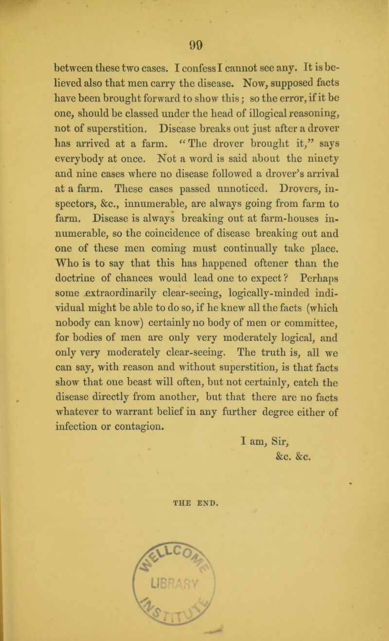 between these two cases. I confess I cannot see any. It is be- lieved also that men carry the disease. Now, supposed facts have been brought forward to show this; so the error, if it be one, should be classed under the head of illogical reasoning, not of superstition. Disease breaks out just after a drover has arrived at a farm. “ The drover brought it,” says everybody at once. Not a word is said about the ninety and nine cases where no disease followed a drover’s arrival at a farm. These cases passed unnoticed. Drovers, in- spectors, &c., innumerable, are always going from farm to farm. Disease is always breaking out at farm-houses in- numerable, so the coincidence of disease breaking out and one of these men coming must continually take place. Who is to say that this has happened oftener than the doctrine of chances would lead one to expect ? Perhaps some .extraordinarily clear-seeing, logically-minded indi- vidual might be able to do so, if he knew all the facts (which nobody can know) certainly no body of men or committee, for bodies of men are only very moderately logical, and only very moderately clear-seeing. The truth is, all we can say, with reason and without superstition, is that facts show that one beast will often, but not certainly, catch the disease directly from another, but that there are no facts whatever to warrant belief in any further degree either of infection or contagion. I am. Sir, &c. &c. THE END.
