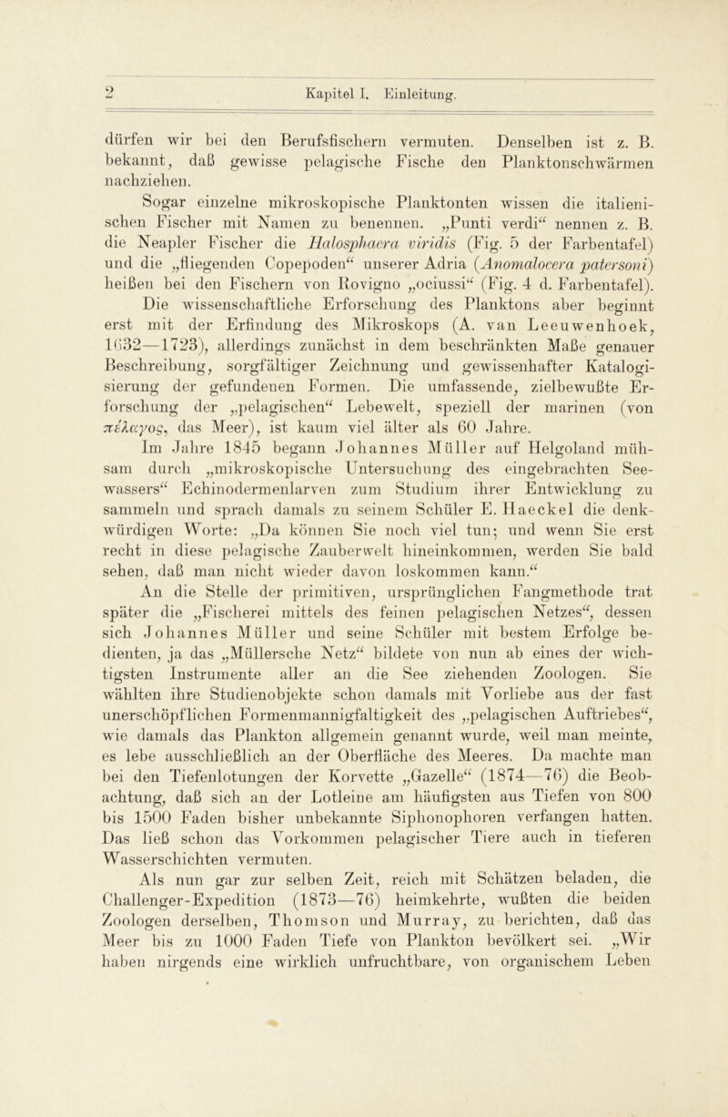 •) dürfen wir bei den Berufsfiscliern vermuten. Denselben ist z. B. bekannt, daß gewisse pelagische Fische den Planktonschwärmen nachziehen. Sogar einzelne mikroskopische Planktonten wissen die italieni- schen Fischer mit Namen zu benennen. „Punti verdi“ nennen z. B. die Neapler Fischer die Halosphacra viridis (Fig. 5 der Farbentafel) und die „fliegenden Copepoden“ unserer Adria (Anomalocera pater soni) heißen bei den Fischern von Rovigno „ociussi“ (Fig. 4 d. Farbentafel). Die wissenschaftliche Erforschung des Planktons aber beginnt erst mit der Erfindung des Mikroskops (A. van Leeuwenhoek, 1632—1723), allerdings zunächst in dem beschränkten Maße genauer Beschreibung, sorgfältiger Zeichnung und gewissenhafter Katalogi- sierung der gefundenen Formen. Die umfassende, zielbewußte Er- forschung der „pelagischen“ Lebewelt, speziell der marinen (von xshccyog, das Meer), ist kaum viel älter als 60 Jahre. Im Jahre 1845 begann Johannes Müller auf Helgoland müh- sam durch „mikroskopische Untersuchung des eingebrachten See- wassers“ Echinodermenlarven zum Studium ihrer Entwicklung zu sammeln und sprach damals zu seinem Schüler E. Haeckel die denk- würdigen Worte: „Da können Sie noch viel tun; und wenn Sie erst recht in diese pelagische Zauberwelt hineinkommen, werden Sie bald sehen, daß man nicht wieder davon loskommen kann.“ An die Stelle der primitiven, ursprünglichen Fangmethode trat später die „Fischerei mittels des feinen pelagischen Netzes“, dessen sich Johannes Müller und seine Schüler mit bestem Erfolge be- dienten, ja das „Müllersche Netz“ bildete von nun ab eines der wich- tigsten Instrumente aller an die See ziehenden Zoologen. Sie wählten ihre Studienobjekte schon damals mit Vorliebe aus der fast unerschöpflichen Formenmannigfaltigkeit des „pelagischen Auftriebes“, wie damals das Plankton allgemein genannt wurde, weil man meinte, es lebe ausschließlich an der Oberfläche des Meeres. Da machte man bei den Tiefenlotungen der Korvette „Gazelle“ (1874—76) die Beob- achtung, daß sich an der Lotleine am häufigsten aus Tiefen von 800 bis 1500 Faden bisher unbekannte Siphonophoren verfangen hatten. Das ließ schon das Vorkommen pelagischer Tiere auch in tieferen Wasserschichten vermuten. Als nun gar zur selben Zeit, reich mit Schätzen beladen, die Challenger-Expedition (1873—76) heimkehrte, wußten die beiden Zoologen derselben, Thomson und Murray, zu berichten, daß das Meer bis zu 1000 Faden Tiefe von Plankton bevölkert sei. „Wir haben nirgends eine wirklich unfruchtbare, von organischem Leben