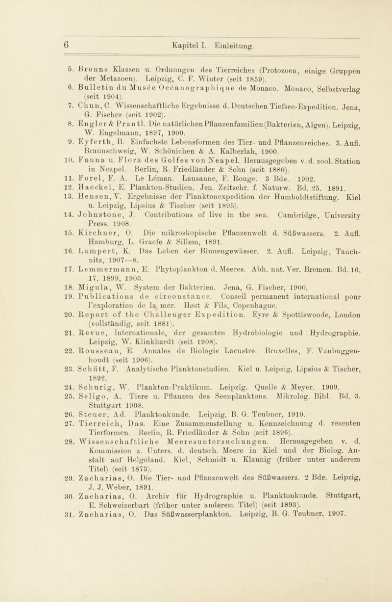 5. Bronns Klassen u. Ordnungen des Tierreiches (Protozoen, einige Gruppen der Metazoen). Leipzig, C. F. Winter (seit 1859). 6. Bulletin du Musee Oceanographique de Monaco. Monaco, Selbstverlag (seit 1904). 7. Chun, C. Wissenschaftliche Ergebnisse d. Deutschen Tiefsee-Expedition. Jena G. Fischer (seit 1902). 8. Engler & Prantl. Die natürlichenPflanzenfamilien(Bakterien, Algen). Leipzig, W. Engelmann, 1897, 1900. 9. Eyferth, B. Einfachste Lebensformen des Tier- und Pflanzenreiches. 3. Aufl. Braunschweig, W. Schönichen & A. Kalberlah, 1900. 10. Fauna u. Flora des Golfes von Neapel. Herausgegeben v. d. zool. Station in Neapel. Berlin, R. Friedländer & Sohn (seit 1880). 11. Forel, F. A. Le Leman. Lausanne, F. Rouge. 3 Bde. 1902. 12. Haeckel, E. Plankton-Studien. Jen. Zeitschr. f. Naturw. Bd. 25. 1891. 13. Hensen,Ar. Ergebnisse der Planktonexpedition der Humboldtstiftung. Kiel u. Leipzig, Lipsius & Tischer (seit 1895). 14. Johnstone, J. Contributions of live in the sea. Cambridge, University Press. 1908. 15. Kirchner, O. Die mikroskopische Pflanzenwelt d. Süßwassers. 2. Aufl. Hamburg, L. Graefe <fc Sillem, 1891. 16. Lampert, K. Das Leben der Binnengewässer. 2. Aufl. Leipzig, Tauch- nitz, 1907—8. 17. Lemmermann, E. Phytoplankton d. Meeres. Abh. nat. Ver. Bremen. Bd. 16, 17, 1899, 1903. 18. Migula, W. System der Bakterien. Jena, G. Fischer, 1900. 19. Publications de circonstance. Conseil permanent international pour l’exploration de la mer. Hpst <fc Fils, Copenhague. 20. Report of the Challenger Expedition. Eyre & Spottiswoode, London (vollständig, seit 1881). 21. Revue, Internationale, der gesamten Hydrobiologie und Hydrographie. Leipzig, W. Klinkhardt (seit 1908). 22. Rousseau, E. Annales de Biologie Lacustre. Bruxelles, F. Vanbuggen- houdt (seit 1906). 23. Schütt, F. Analytische Planktonstudien. Kiel u. Leipzig, Lipsius & Tischer, 1892. 24. Sch urig, W. Plankton-Praktikum. Leipzig. Quelle & Meyer. 1909. 25. Seligo, A. Tiere u. Pflanzen des Seenplanktons. Mikrolog. Bibi. Bd. 3. Stuttgart 1908. 26. Steuer, Ad. Planktonkunde. Leipzig, B. G. Teubner, 1910. 27. Tierreich, Das. Eine Zusammenstellung u. Kennzeichnung d. rezenten Tierformen. Berlin, R. Friedländer & Sohn (seit 1896). 28. Wissenschaftliche Meeresuntersuchungen. Herausgegeben v. d. Kommission z. Unters, d. deutsch. Meere in Kiel und der Biolog. An- stalt auf Helgoland. Kiel, Schmidt u. Ivlaunig (früher unter anderem Titel) (seit 1873). 29. Zacharias, O. Die Tier- und Pflanzenwelt des Süßwassers. 2 Bde. Leipzig, J. J. Weber, 1891. 30. Zacharias, O. Archiv für Hydrographie u. Planktonkunde. Stuttgart, E. Schweizerbart (früher unter anderem Titel) (seit 1893). 31. Zacharias, O. Das Süßwasserplankton. Leipzig, B. G. Teubner, 1907.