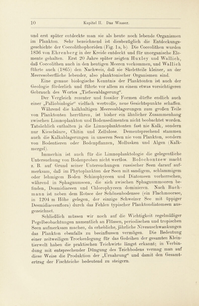 und erst später entdeckte man sie als heute noch lebende Organismen im Plankton. Sehr bezeichnend ist diesbezüglich die Entdeckungs- geschichte der Coccolithophoriden (Fig. la, b). Die Coccolithen wurden 1836 von Ehrenberg in der Kreide entdeckt und für unorganische Ele- mente gehalten. Erst 20 Jahre später zeigten Huxley und Wal lieh, daß Coccolithen auch in den heutigen Meeren Vorkommen, und Wallich führte auch (1865) den Nachweis, daß sie Skeletteile kleiner, an der Meeresoberfläche lebender, also planktonischer Organismen sind. Eine genaue biologische Kenntnis der Planktonten ist auch der Geologie förderlich und führte vor allem zu einem etwas vorsichtigeren Gebrauch des Wortes „Tiefseeablagerung“. Der Vergleich rezenter und fossiler Formen dürfte endlich auch einer „Paläobiologie“ vielfach wertvolle, neue Gesichtspunkte schaffen. Während die kalkhaltigen Meeresablagerungen zum großen Teile von Planktonten herrühren, ist bisher ein ähnlicher Zusammenhang zwischen Limnoplankton und Bodensedimenten nicht beobachtet worden. Tatsächlich enthalten ja die Limnoplanktonten fast nie Kalk, sondern nur Kieselsäure, Chitin und Zellulose. Dementsprechend stammen auch die Kalkablagerungen in unseren Seen nie vom Plankton, sondern von Bodentieren oder Bodenpflanzen, Mollusken und Algen (Kalk- mergel ). Immerhin ist auch für die Limnoplanktologie die gelegentliche Untersuchung von Bodenproben nicht wertlos. Bolochontzew macht z. B. auf Grund seiner Untersuchungen russischer Seen darauf auf- merksam, daß im Phytoplankton der Seen mit sandigem, schlammigem oder lehmigem Boden Schizophyceen und Diatomeen vorherrschen, während in Sphagnumseen, die sich zwischen Sphagnummooren be- finden, Desmidiaceen und Chlorophyceen dominieren. Nach Bach- mann ist neben dem Botsee der Schönenbodensee (ein Elachmoorsee, in 1204 m Höhe gelegen, der einzige Schweizer See mit üppiger Desmidiaceenflora) durch das Fehlen typischer Planktondiatomeen aus- gezeichnet. Schließlich müssen wir noch auf die Wichtigkeit regelmäßiger Pegelbeobachtungen namentlich an Flüssen, periodischen und tropischen Seen aufmerksam machen, da erhebliche, jährliche Aiveauscliwankungen das Plankton ebenfalls zu beeinflussen vermögen. Die Bedeutung einer zeitweiligen Trockenlegung für das Gedeihen der gesamten Klein- tierwelt haben die praktischen Teichwirte längst erkannt5 in Verbin- dung mit entsprechender Düngung des Teichbodens vermag man auf diese Weise die Produktion der „Urnahrung“ und damit den Gesamt- ertrag der Fischteiche bedeutend zu steigern.